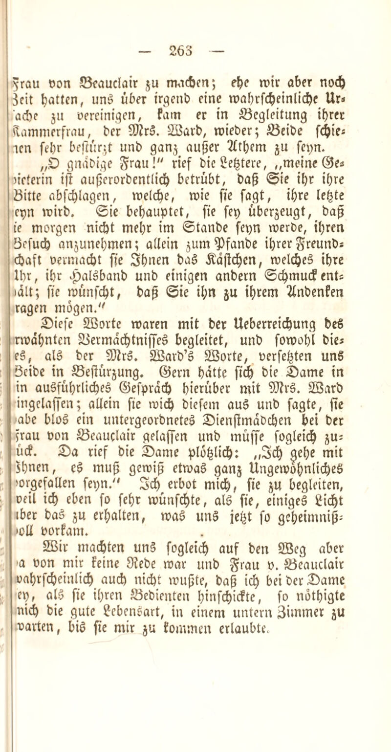 ^rau t>on SBeauclair ju nwcfecn; ebe roir aber nod) Sett fatten, ung iiber irgettb cine roaf)rfc&einlid)e Ur» ad)c 311 oercinigcn, fam er in SBcgleitung ifjret ftammerfrau, bet 5)?rg. SBat'b, roieber; S3eibe fc^ies ten febr beftitr^t unb gan3 aufjer 2(tbem 3U fepn. „£) gndbige Srau! rief bie2e£tere, ,,meine ©e* ueterin ift auperorbentlid) betrubt, bap ©ie ipr iljre Bitte abfd^Iagen, meld)e, mie fie fagt, if)re le£te cpn mirb. ©ie befjauptet, fie fep uber^eugt, bap ie morgen niebt mebr im ©tanbe fepn merbe, il;ren Befucb anjuneljnten; allcin junt ^)fanbe ibrergreuttbs d>aft Dermacfct fie Sbnen bag $djlcf)en, roelc^eS ibre Ibr, ibr Jpalgbanb unb einigen anbern ©cf)mucEents »alt; fie munfd)t, bap ©ie il;n 3U ibrem 3tnbenfen ragen mogen. Siefe SOBorte maren mit bet Ueberreicbung beg rmdfjnten 2Sevmdd^tniffe§ begleitet, unb fomob'l bie* eg, ulg ber 9JZrg. SCBarb’g 23orte, Dcrfebten un6 Bribe in SBefturjung. ©ern bdtte ficb bie Same in in augfitbrlicbeg ©efprad) bieritber mit 9J?rg. SGBarb ingelaffen; allein fie mid) biefem aug unb fagte, ftc ■abe blog ein untevgeorbneteg Sienflmdbcben bet bet jrau non S3eauclair gelaffen unb tnuffe fogleicb ju^ iicf. Sa rief bie Same ploblid): ,,3cb gel;e mit sbnen, eg mup gemip etmag ganj UttgemobnlicbeS torgcfallen fepn. 5d) erbot mid), fie ju begleiten, ceil id) eben fo febt munfdjte, alg fie, einigeg ilicf)t ibet bag su erbalten, mag uitg je£t fo gci>etnmi0- *oU oorfarn. 2Bir marten ung fogleid) auf bett SBeg abet 'a Don ntir feine 9febe mat unb jjrau d. JBeauclait oabrfcbeinlid) aud) niebt rnupte, bap iefy briber Same ep, alg fie i£;ren SBebicnten l)infd)icfte, fo ndtbigte nidb bie gute £cbcnsart, in cittern untern Simmer ju fatten, big fie ntir ju fommen ertaubte.