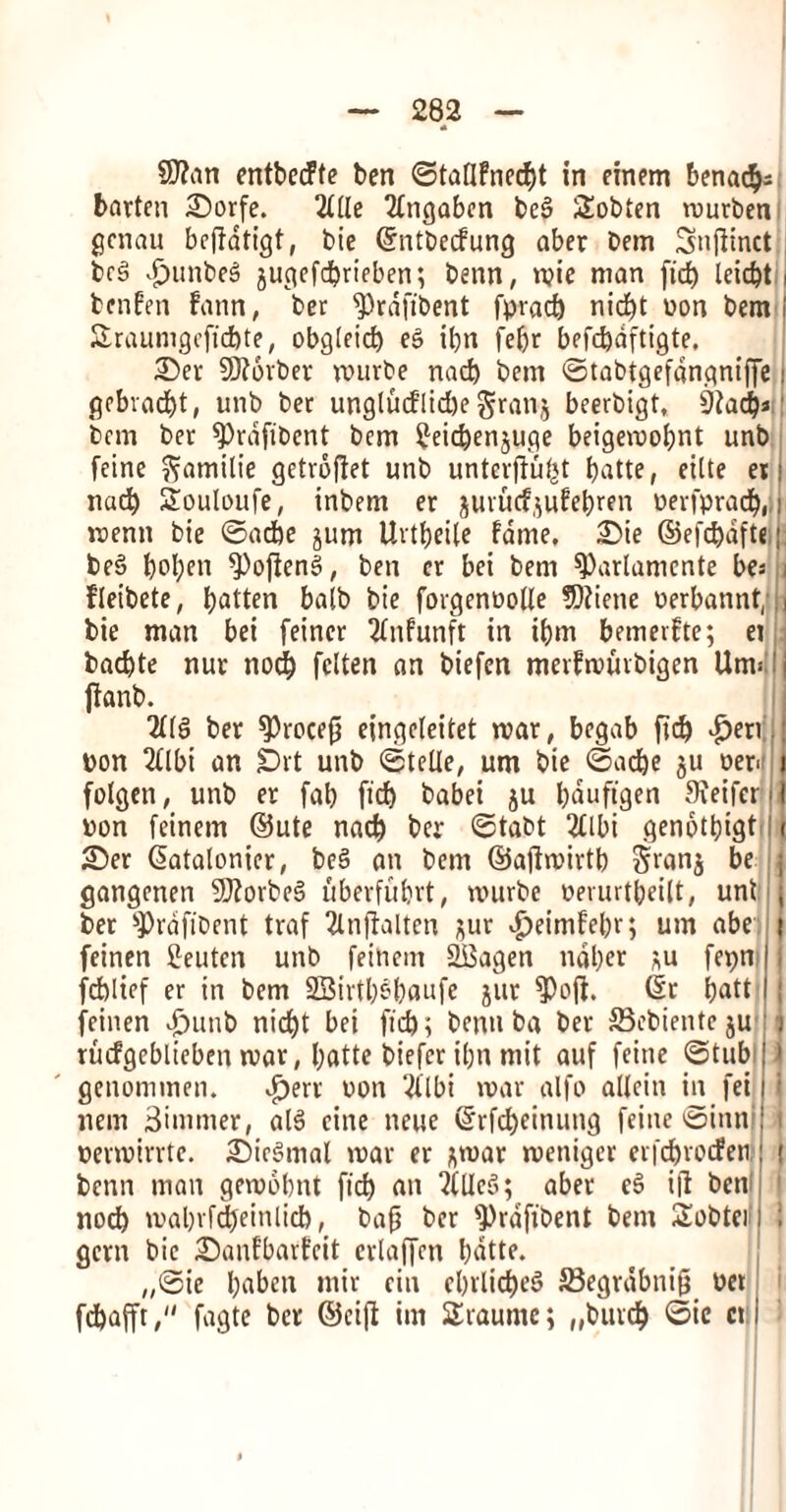 9J?an entbccFte ben ©ta(lfned)t in einem benac^s batten 2)orfe. 2llle Tlngaben beg Sobten murben gcnau beflatigt, bie ©ntbecfung aber bem Snfitnct beg £unbeg jugefebrieben; benn, mie man fid) Icidjt benfen faun, ber ^Prdfibent fprad) nicf)t won bem £raumgefid)te, obgleid) eg ibn febr befcbdftigte. £)er 9)?6rber rnurbe nacb bem ©tabtgefdngniffe gebvaebt, unb bet unglucflidje granj beerbigt, 9iad)* bem bet sprdfibent bem £eicben$uge beigemobnt unb feine ftamilie getrbfiet unb unterjlui,}t batte, eilte et nad) Souloufe, inbem er juvudjufebren oerfprad), menu bie ©acbe jum Uvtbeile fame, 2)ie ©efcbdfte beg bol)cn ^Pofleng, ben cr bei bem 9)arlamente bes j fleibete, fatten balb bie forgenoolle SQiiene oerbannt/ bie man bei feincr 2fnfunft in ibm bemevfte; ei badbte nut nod) fclten an biefen merfrourbigen Utm i jlanb. 2116 ber sprocefj eingeleitet mar, begab fid) •peri : bon 2llbi an £)rt unb ©telle, um bie ©acbe ju oeM | folgen, unb er fab ficb babei ju b<aufigen Sieifer I pon feinem ©ute nacb ber ©tabt 2£lbi genotbigt t £)er ©atalonier, beg an bem ©afiroirtb 2Nns be j gangenen SDlorbeg uberfubrt, rnurbe oerurtbeilt, unt j ber ’prdftbcnt traf 2lnflalten jut ipeimfebr; um abe i feinen Ceuten unb feinem SBagen ndber *u fepn j fd)ltef er in bem 2Birtb$baufe jitr $)ojl. ©r batt | feinen punb nid)t bei fid); benn ba ber Sebientcju j rucfgebliebcn mar, batte biefer ibn mit auf feine ©tub 1 genommen. •pert non 2llbi mar alfo allcin in fei ; nem Simmer, alg cine neue ©rfd)einung feine ©inni > permtrrte. £>icgmal mar er *mar meniger erfd)tocfen | benn man gemobnt ficb an ?CUe5; aber eg ill bem nod) mabrfdjeinlid), bap ber 9)rafibent bem Sobter ; gem bie iSanfbarfcit erlaffen batte. „©ie baben mir ein ebrlicbeg SSegrdbnifj bet fdbafft, fagte ber ©cifl im SEraume; „buvd) 0ic ctj j