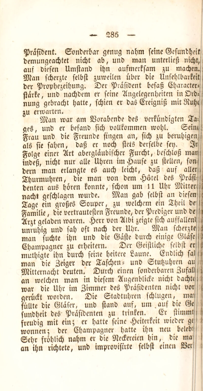 3)rdftbent. ©onberbar genug nabm feme ©efunbbeif bemungeacbtet nid)t ab, unb man unterliefi nid)t,i aut biefen Umftanb ibn aufmerffam ;;u madjen. 93?an fd)erjte felbfl juroetlen fiber bie Unfet)lbarfeit ber fPropbejeibung. ©er ^hdfibent bcfafj @bavacteri fidvfe, unb nacbbem er (cine 2fngelegenf)eiten in£)rb* nung gebradjt ^attc, fd)ien er bae ©reignip mit 9Jub<: gu ervoartcn, 5Dfan mar am SSorabcnbe be§ perfunbigten 2a: gc§, unb ev befanb fid) oolifommen mol;t. ©ein< gvau unb bie greunbe ftngen an, fid) ju berul;igen aid fie fat)en, bajj er nocb flct§ berfelbe fep. Sr golge eincr 2frt abergldubifdfer gurdjt, befcblof? mar inbefj, nid)t nur aOte Utjren im^aufe ju fieUen, fom bern man erlangte e§ aud) leidjt, ba£ auf aUer Sburmubren, bie man non bem £otcl be3 ^)rd|T benten au§ boren fonnte, fc&on urn 11 Ul)v fitter * nad)t gefcblagen murbe. 9J?an gab felbjl an biefen : Sage ein groped ©ouper, ju roelc&em ein SIt)cit be' • gamilie, bie oertrautefien greunbe, bev ^rebiger unb be i 2fvjt gelaben roaren. £err non 2flbi jeigtc fid) auffaUenl! unvubig unb fab oft nad) ber Ubv. 9Ran fdier;te:j man fucbte ibn unb bie ©ajtc buvcb cinige ©lafc IJ Gbampagner ju erbeitevn. ©er ©ei|llicbe felbft er; j mutbigte ibn burd) feine beitcre fiaune. ©nblid) fal I \ man bie 3eiger ber £afd)en = unb ©tufcubren au 3D2itternad)t beuten. Surd) cinen fonbcrbaren 3ufa01 j an roelcben man in biefem 2fugenblide nid)t bad)tc; mar bie Ut)r im Simmer be§ ^rdfibenten nicbt oor ; gerudt roovbcn. ©ie ©tabtubren fcblugen, mail fuUte bie ©lafer, unb ftanb auf, urn .auf bie ©e, funbbeit be§' $Prafibcnten ju _ trinfcn. ©r ftimmt i i frcubig mit ein; er I>atte feine $eiter?eit roieber ge j l roonnen; ber ©bampagner b«tte ibn ncu bclebi1 ©cbr froblicb nabm er bie Sftccfcreicn bin, bie ma an ibn ribbtetc, unb improoifirte felbjt cinen &$ei