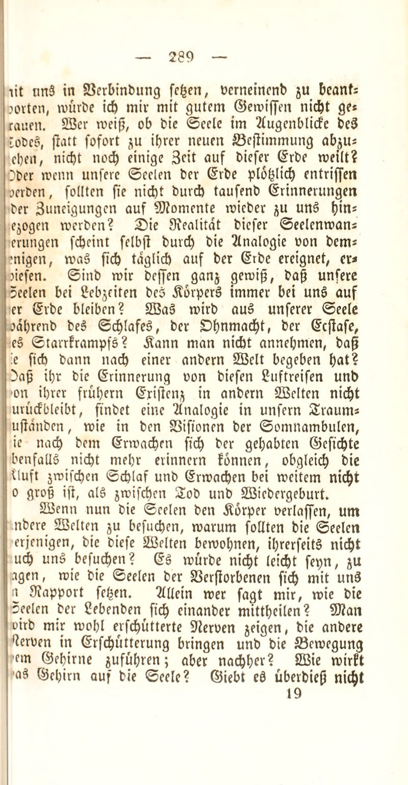 lit nn§ in 23erbinbung fc&en, ucrneinenb ju bcanfi Dorten, tviirbe id) miv mit gutem ©enn'jjm nid)t ge* rauen. 2Ber tveig, ob bie ©ecle tm 2lugenblicfc be3 CoticS, flatt fofort ju ibrcr neuen 23eflimmung ab$iu cl)fii, nid)t nod) einige 3ctt auf biefer (£rbe roeilt? Ober roenn unferc ©eelen bev (Srbe plofiltcb) entriffen when, follten fie niefet buvd) taufenb (Srinnerungm ber 3uneigungen auf 5)?onicnte ivicber ;$u un§ fjtns ejogen trerben? £)ie Ovealitdt biefer ©eelenrcans erungen fd)citit felbfi buvd) bie 2ltialogie eon bent* enigen, wa§ ficb taglicb auf ber 6rbe ereignet, ct* >iefen. ©inb reir beffen gang geniig, bag unfere 5eelen bei Bebjciten be§ .ftorperS itnmer bet unS auf er Srbe blciben? 2Ba6 tnirb au§ unferer ©eelc odbrenb be§ ©d)lafes>, ber £)l)nmad)t, ber (fcjlafe, e5 ©tarrframpfs? dlann man nid)t annebmen, bap :e fid) bann nad) einer anbern 2Belt begeben bat? 3ag ibr bie Girinnerung eon biefen Buftreifen unb ■on ibrer frubern Grriffenj in anbern SBeltcn nic^t urucfbleibt, ft'nbet eine Analogic in unfern Sraum* ujfdnben, tuie in ben SSifionen ber ©omnambulen, ie nad) bem @m>ad)fn ficb ber gebabten ©efiebte benfaU§ nid)t mebr evitinern fonnen, obglcid) bie tluft jn>ifd)en <sd)laf unb Gfnnacben bei ireitem nicf)t o grog ift, al6 jirifd)en Sob unb SSBiebergeburt. SBenn nun bie ©eelen ben jlorper oerlaffen, urn nbere SBelten ju befucben, warum follten bie ©eelen erjenigen, bie biefe SBelten beivobnen, il)rerfeit3 nid)t ueb un§ befucben? @g trurbe niebt leicbt fepn, ju agen, note bie ©eelen ber 23erfiorbenen ficb mil utiS n Sxapport fe^en. 2lllein rcer fagt mir, tine bie ©eelen ber Bebenbenfid) einanber mittbeilen? STian oirb m;r rnobl erfdbutterte 92eroen jeigen, bie anbere ^eruen in Gfrfcbuttcrung bringen unb bie ffieroegung 'em ©cbirne jufubren; aber naebbef? 2Bie ruirft 'a5 ©ebirn auf bie ©eele? ©iebt e£ uberbieg nicbl 19