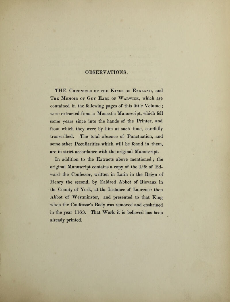OBSERVATIONS. THE Chronicle of the Kings of England, and The Memoir of Guy Earl of Warwick, which are contained in the following pages of this little Volume ; were extracted from a Monastic Manuscript, which fell some years since into the hands of the Printer, and from which they were by him at such time, carefully transcribed. The total absence of Punctuation, and some other Peculiarities which will be fonnd in them, are in strict accordance with the original Manuscript. In addition to the Extracts above mentioned ; the original Manuscript contains a copy of the Life of Ed- ward the Confessor, written in Latin in the Reion of Henry the second, by Ealdred Abbot of Rievaux in the County of York, at the Instance of Laurence then Abbot of Westminster, and presented to that King when the Confessor’s Body was removed and enshrined in the year 1163. That Work it is believed has been already printed.