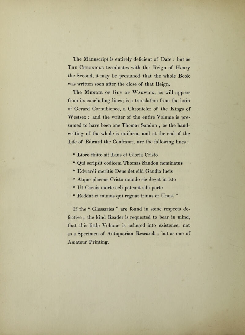 The Manuscript is entirely deficient of Date : but as The Chronicle terminates with the Reign of Henry the Second, it may be presumed that the whole Book was written soon after the close of that Rei°n. © The Memoir of Guy of Warwick, as will appear from its concluding lines; is a translation from the latin of Gerard Cornubience, a Chronicler of the Kings of Westsex : and the writer of the entire Volume is pre- sumed to have been one Thomas Sandon ; as the hand- writing of the whole is uniform, and at the end of the Life of Edward the Confessor, are the following lines : “ Libro finito sit Laus et Gloria Cristo “ Qui scripsit codicem Thomas Sandon nominatus “ Edwardi meritis Deus det sibi Gaudia lucis “ Atque placens Cristo mundo sic degat in isto “ Ut Carnis morte celi pateant sibi porte “ Reddat ei munus qui regnat trinus et Unus. ” If the “ Glossaries ” are found in some respects de- fective ; the kind Reader is requested to bear in mind, that this little Volume is ushered into existence, not as a Specimen of Antiquarian Research ; but as one of Amateur Printing.