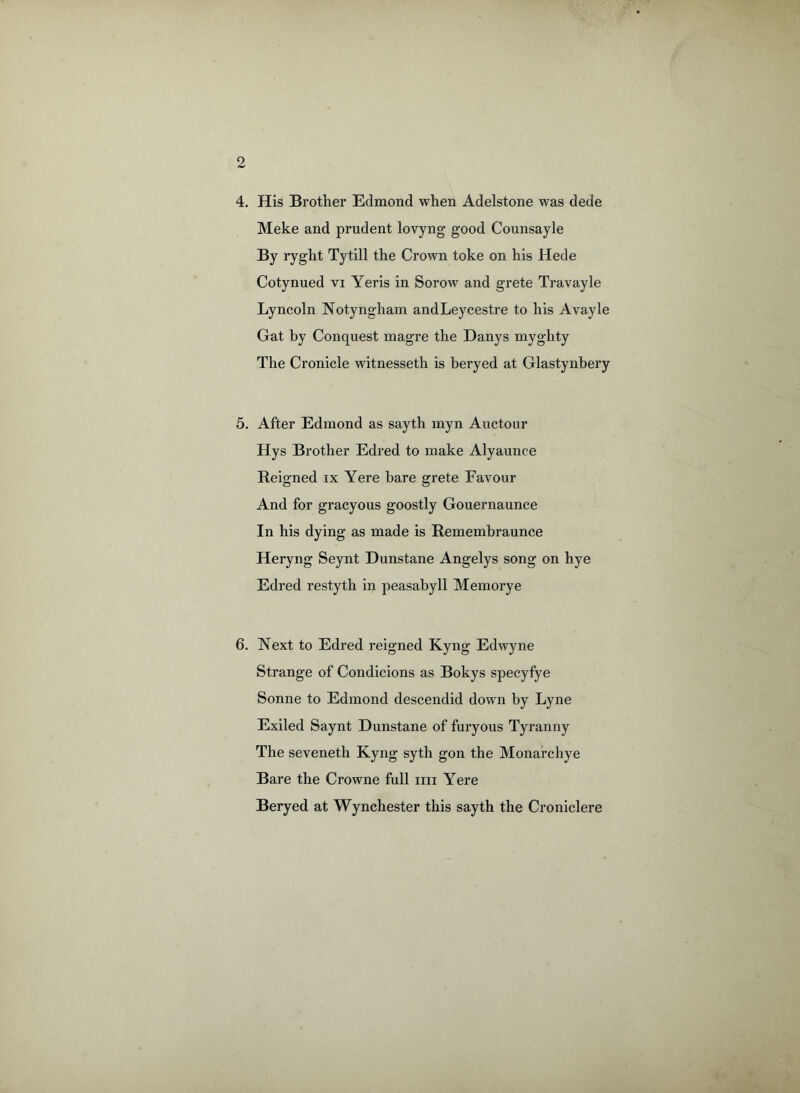 4. His Brother Edmond when Adelstone was dede Meke and prudent lovyng good Counsayle By ryght Tytill the Crown toke on his Hede Cotynued vi Yeris in Sorow and grete Travayle Lyncoln Notyngham andLeycestre to his Avayle Gat by Conquest magre the Danys myghty The Cronicle witnesseth is beryed at Glastynbery 5. After Edmond as sayth myn Auctour Hys Brother Edred to make Alyaunce Reigned ix Yere bare grete Favour And for gracyous goostly Gouernaunce In his dying as made is Remembraunce Heryng Seynt Dunstane Angelys song on hye Edred restyth in peasabyll Memorye 6. Next to Edred reigned Kyng Edwyne Strange of Condicions as Bokys specyfye Sonne to Edmond descendid down by Lyne Exiled Saynt Dunstane of furyous Tyranny The seveneth Kyng syth gon the Monarchye Bare the Crowne full mi Yere Beryed at Wynchester this sayth the Croniclere