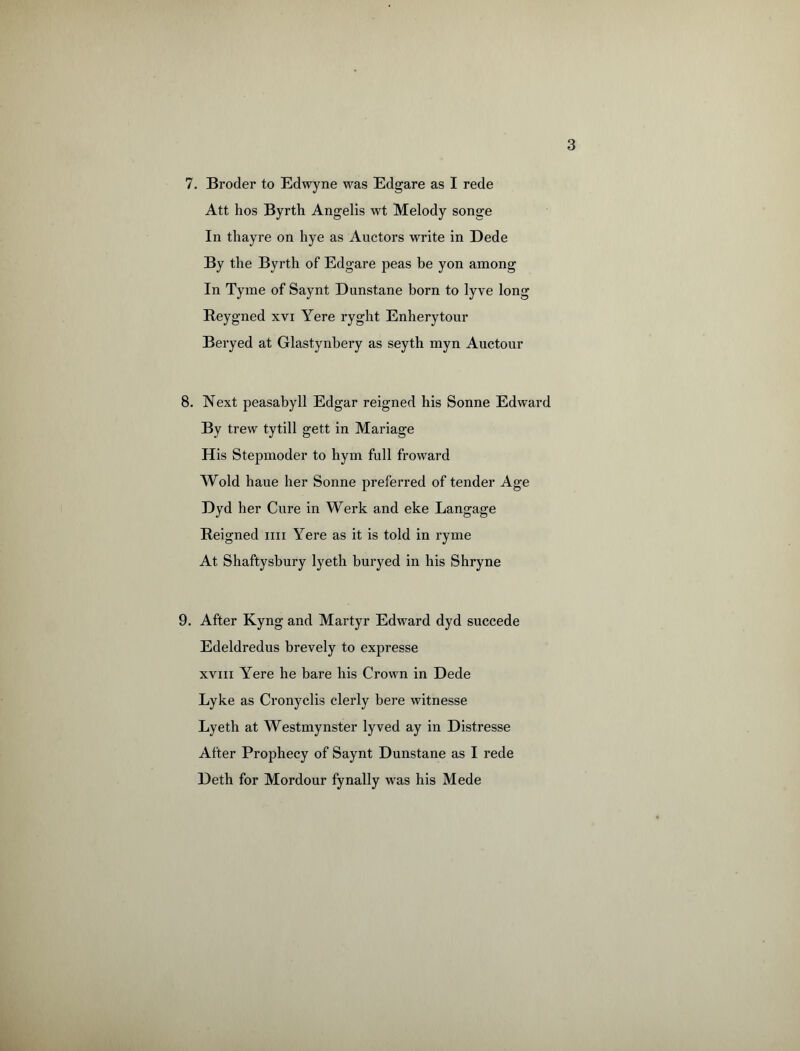 7. Broder to Edwyne was Edgare as I rede Att hos Byrth Angelis wt Melody songe In thayre on hye as Auctors write in Dede By the Byrth of Edgare peas be yon among In Tyme of Saynt Dunstane born to lyve long Reygned xvr Yere ryght Enherytour Beryed at Glastynbery as seyth myn Auctour 8. Next peasabyll Edgar reigned his Sonne Edward By trew tytill gett in Mariage His Stepmoder to hym full froward Wold haue her Sonne preferred of tender Age Dyd her Cure in Werk and eke Langage Reigned mi Yere as it is told in ryme At Shaftysbury lyeth buryed in his Shryne 9. After Kyng and Martyr Edward dyd succede Edeldredus brevely to expresse xvm Yere he bare his Crown in Dede Lyke as Cronyclis clerly bere witnesse Lyeth at Westmynster lyved ay in Distresse After Prophecy of Saynt Dunstane as I rede Deth for Mordour fynally was his Mede