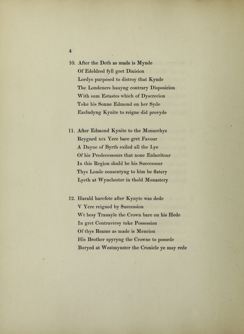 10. After the Deth as made is Mynde Of Edeldred fyll gret Diuision Lordys purposed to distroy that Kynde The Londeners hauyng contrary Disposicion With sum Estastes which of Dyscrecion Toke his Sonne Edmond on her Syde Excludyng Kynite to reigne did provyde 11. After Edmond Kynite to the Monarchye Reygned xix Yere bare gret Favour A Dayne of Byrth exiled all the Lye Of his Predecessours that none Enheritour In this Region shuld be his Successour Thys Londe consentyng to him be flatery Lyeth at Wynchester in thold Monastery 12. Harald harefote after Kynyte was dede V Yere reigned by Succession Wt besy Trauayle the Crown bare on his Hede In gret Contraversy toke Possession Of thys Reame as made is Mencion His Brother spyryng the Crowne to possede Buryed at Westmynster the Cronicle ye may rede