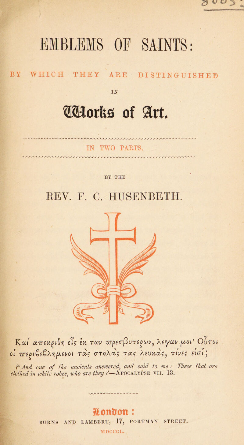 EMBLEMS OF SAINTS: BY WHICH THEY ABE DISTINGUISHED IN cuts of $rt. IN TWO PARTS. BY THE REV. F. C. HUSENBETH. Kui ccTTEY-giOv tig lx rwv wpEtrftvrEgwv, AEywv [xoi' Ovtci cl we^iQe^Xv^evoi rccg vroXocg rocg Xeuxocs, rives ei<rl', And one of Hie ancients ansivered, and said to me : These that are clothed in white rohes, who are they ?—Apocalypse vii. 13. aontron: BURNS AND LAMBERT, 17, PORTMAN STREET. MDCCCL.