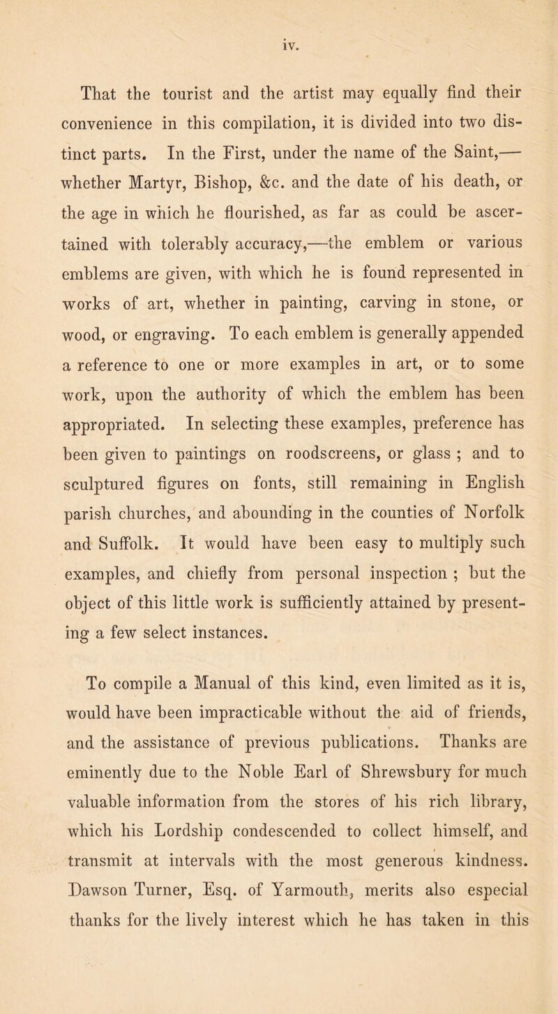 That the tourist and the artist may equally find their convenience in this compilation, it is divided into two dis- tinct parts. In the First, under the name of the Saint,— whether Martyr, Bishop, &c. and the date of his death, or the age in which he flourished, as far as could be ascer- tained with tolerably accuracy,—-the emblem or various emblems are given, with which he is found represented in works of art, whether in painting, carving in stone, or wood, or engraving. To each emblem is generally appended a reference to one or more examples in art, or to some work, upon the authority of which the emblem has been appropriated. In selecting these examples, preference has been given to paintings on roodscreens, or glass ; and to sculptured figures on fonts, still remaining in English parish churches, and abounding in the counties of Norfolk and Suffolk. It would have been easy to multiply such examples, and chiefly from personal inspection ; but the object of this little work is sufficiently attained by present- ing a few select instances. To compile a Manual of this kind, even limited as it is, would have been impracticable without the aid of friends, and the assistance of previous publications. Thanks are eminently due to the Noble Earl of Shrewsbury for much valuable information from the stores of his rich library, which his Lordship condescended to collect himself, and transmit at intervals with the most generous kindness. Dawson Turner, Esq. of Yarmouth, merits also especial thanks for the lively interest which he has taken in this