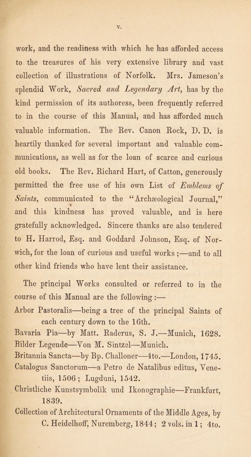 to the treasures of his very extensive library and vast collection of illustrations of Norfolk. Mrs. Jameson’s splendid Work, Sacred and Legendary Art, has by the kind permission of its authoress, been frequently referred to in the course of this Manual, and has afforded much valuable information. The Rev. Canon Rock, D. D. is heartily thanked for several important and valuable com- munications, as well as for the loan of scarce and curious old books. The Rev. Richard Hart, of Catton, generously permitted the free use of his own List of Emblems of Saints, communicated to the “Archaeological Journal,” * and this kindness has proved valuable, and is here gratefully acknowledged. Sincere thanks are also tendered to H. Harrod, Esq. and Goddard Johnson, Esq. of Nor- wich, for the loan of curious and useful works ;—and to all other kind friends who have lent their assistance. The principal Works consulted or referred to in the course of this Manual are the following :— Arbor Pastoralis—being a tree of the principal Saints of each century down to the 16th. Bavaria Pia—by Matt. Raderus, S. J.—Munich, 1628. Bilder Legende—Yon M. Sintzel—Munich. Britannia Sancta—by Bp. Challoner—4to.—London, 1745. Catalogus Sanctorum—a Petro de Natalibus editus, Vene- tiis, 1506 ; Lugduni, 1542. Christliche Kunstsymbolik und Ikonographie—Frankfurt, 1839. Collection of Architectural Ornaments of the Middle Ages, by C. Heidelhoff, Nuremberg, 1844; 2 vols. in 1; 4to.