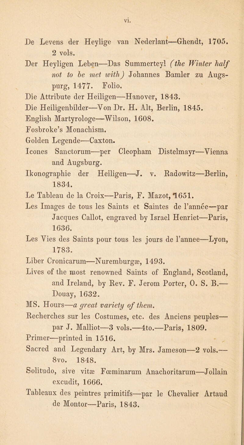 De Levens der Heylige van Nederlant—-Ghendt, 1705. 2 vols. Der Heyligen Leben—Das Summerteyl (the Winter half not to he met with) Johannes Bamler zu Augs- purg, 1477. Folio. Die Attribute der Heiligen—Hanover, 1843. Die Heiligenbilder—Yon Dr. H. Alt, Berlin, 1845. English Martyrologe—Wilson, 1608. Fosbroke’s Monachism. Golden Legende—Caxton. leones Sanctorum—per Cleopham Distelmayr—Vienna and Augsburg. Ikonographie der Heiligen—J. v. Radowitz—Berlin, 1834. Le Tableau de la Croix—Paris, F. Mazot, *1651. Les Images de tous les Saints et Saintes de l’annee—par Jacques Callot, engraved by Israel Henriet—Paris, 1636. Les Vies des Saints pour tous les jours de l’annee—Lyon, 1783. Liber Cronicarum—Nuremburgas, 1493. Lives of the most renowned Saints of England, Scotland, and Ireland, by Rev. F. Jerom Porter, 0. S. B.— Douay, 1632. MS. Hours—a great variety of them. Recherches sur les Costumes, etc. des Anciens peuples— par J. Malliot—3 vols.—4to.—Paris, 1809. Primer—printed in 1516. Sacred and Legendary Art, by Mrs. Jameson—2 vols.— 8vo. 1848. Solitudo, sive vitae Fceminarum Anachoritarum—Jollain excudit, 1666. Tableaux des peintres primitifs—par le Chevalier Artaud de Montor—Paris, 1843.