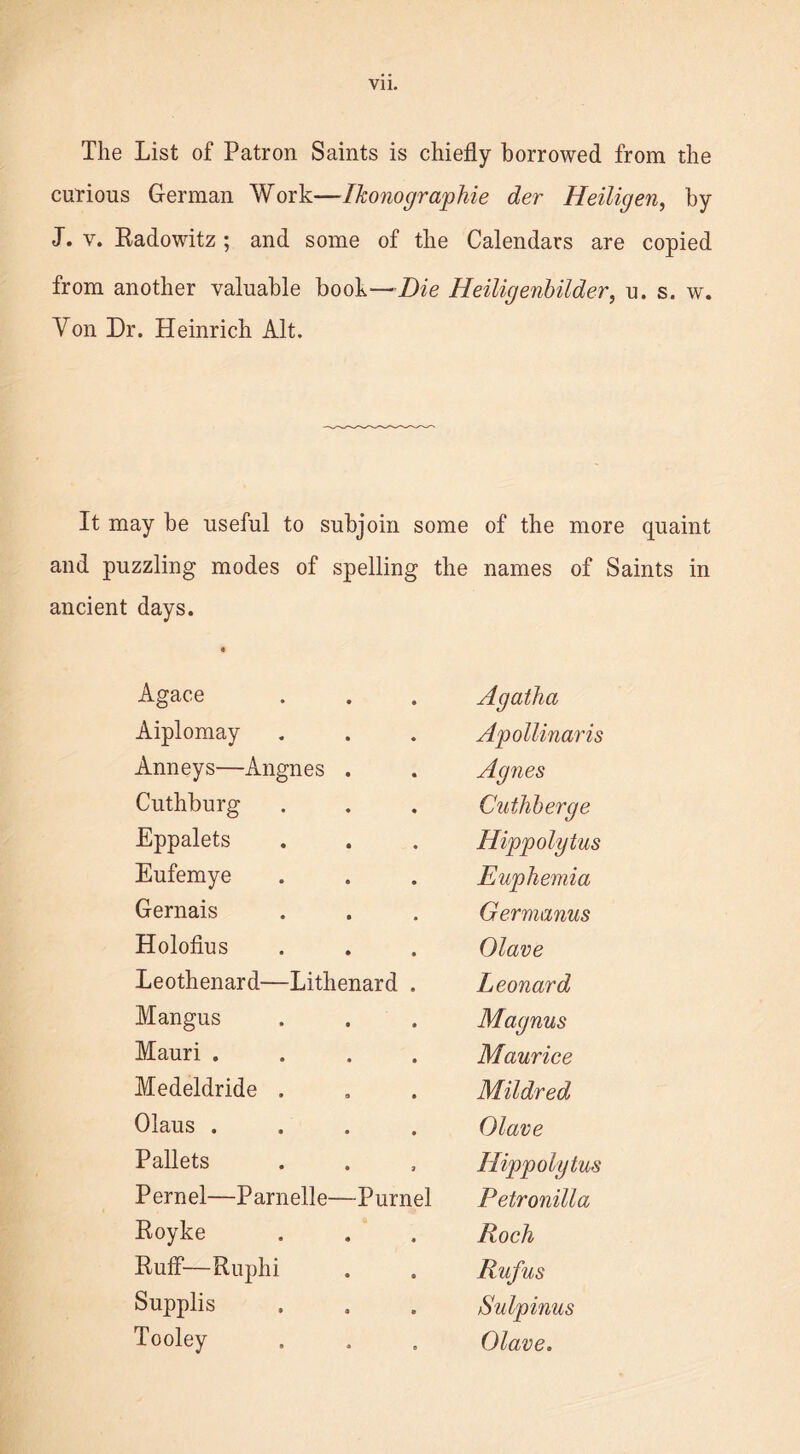 The List of Patron Saints is chiefly borrowed from the curious German Work—Ikonographie der Heiligen, by J. v. Eadowitz ; and some of the Calendars are copied from another valuable book—Die Heiligenbilder, u. s. w. Yon Dr. Heinrich Alt. It may be useful to subjoin some of the more quaint and puzzling modes of spelling the names of Saints in ancient days. Agace Agatha Aiplomay Apollinaris Anneys—Angnes . Agnes Cuthburg Cuthherge Eppalets Hippolytus Eufemye Euphemia Gernais Germanus Holofius Olave Leothenard—Lithenard . Leonard Mangus Magnus Mauri .... Maurice Medeldride . Mildred Olaus .... Olave Pallets Hippolytus Pernel—Parnelle—Purnel Petronilla Eoyke Roch Ruff—Ruphi Rufus Supplis Sulpinus Tooley Olave.