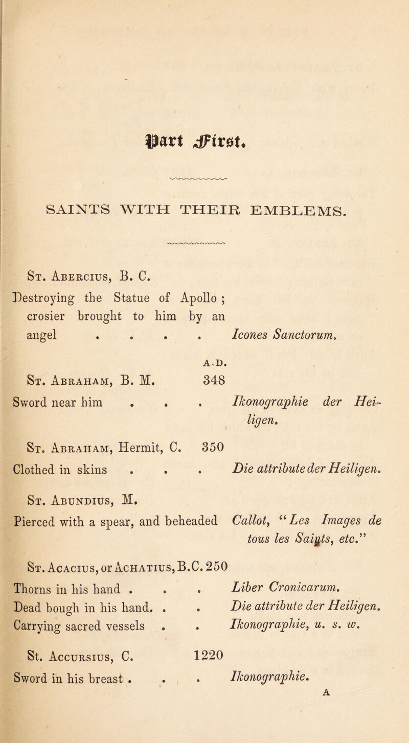 ©art 4Ftret. SAINTS WITH THEIR EMBLEMS. St. Abercius, B. C. Destroying the Statue of Apollo ; crosier brought to him by an angel .... leones Sanctorum. St. Abraham, B. M. AD. 348 Sword near him . Ikonographie der Hei- ligen. St. Abraham, Hermit, C. 350 Clothed in skins St. Abundius, M. . Die attribute der Heiligen. Pierced with a spear, and beheaded Callot, “ Les Images de tons les Saints, etc.^ St. Acacius, or Achatius,B.C. 250 Thorns in his hand . Dead bough in his hand. . Carrying sacred vessels . Liber Cronicarum. . Die attribute der Heiligen. . Ikonographie, u. s. w. St. Accursius, C. Sword in his breast . 1220 . Ikonographie. A