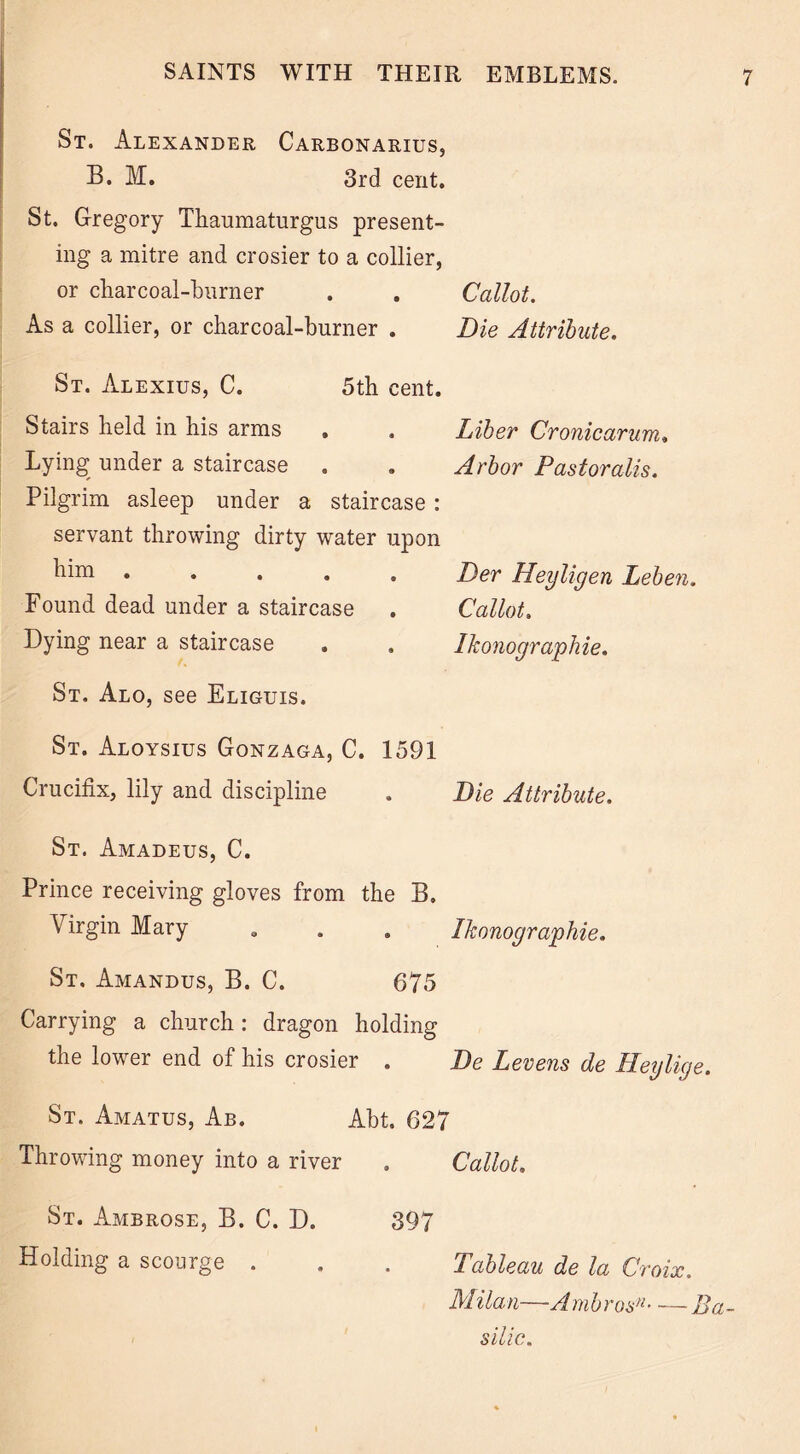 St. Alexander Carbonarius, B. M. 3rd cent. St. Gregory Tliaumaturgus present- ing a mitre and crosier to a collier, or charcoal-burner Callot. Die Attribute. As a collier, or charcoal-burner . St. Alexius, C. 5th cent. Stairs held in his arms , . Liber Cronicarum. Lying under a staircase . . Arbor Pastor alls. Pilgrim asleep under a staircase : servant throwing dirty water upon him . Der Heyligen Leben. Found dead under a staircase . Callot. Dying near a staircase . . Ikonographie. St. Alo, see Eliguis. St. Aloysius Gonzaga, C. 1591 Crucifix, lily and discipline . Die Attribute. St. Amadeus, C. Prince receiving gloves from the B. Virgin Mary „ . . Ikonographie. St. Amandus, B. C. 675 Carrying a church : dragon holding the lower end of his crosier . De Levens de Heylige. St. Amatus, Ab. Abt. 627 Throwing money into a river . Callot. St. Ambrose, B. C. D. 397 Holding a scourge . . . Tableau de la Croix. Milan—A. mbrosn Ba- silic.