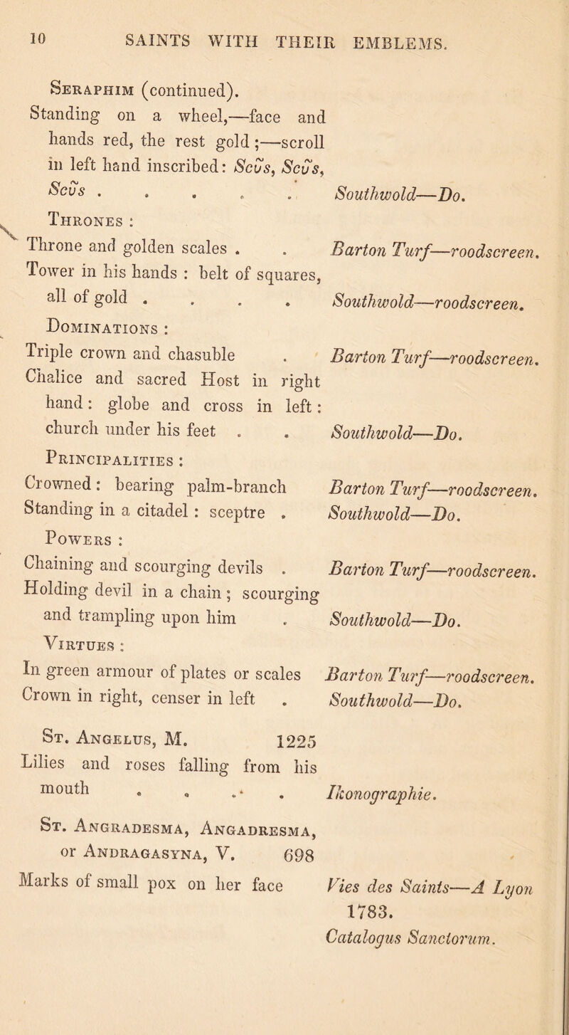 Seraphim (continued). Standing on a wheel,—face and hands red, the rest gold ;—scroll in left hand inscribed: Scus, Scus, Sous ..... Southwold—Do. Thrones: I hr one and golden scales . . Barton Turf—roodscreen. Tower in his hands : belt of squares, all of gold .... Southwold—roodscreen. Dominations : Tiiple crown and chasuble . Barton Turf—roodscreen. Chalice and sacred Host in right o hand: globe and cross in left: church under his feet . . Southwold—Do. Principalities : Clowned: bearing palm-branch Barton Turf—roodscreen. Standing in a citadel : sceptre . Southwold—Do. Powers : Chaining and scourging devils . Barton Turf—roodscreen. Holding devil in a chain ; scourging and trampling upon him . Southwold—Do. Virtues: In green armour of plates or scales Barton Turf—roodscreen. Crown in right, censer in left . Southwold—Do. St. Angelus, M. 1225 Lilies and roses falling from his mouth Ikonographie. St. Angradesma, Angadresma, or Andragasyna, V. 698 Marks of small pox on her face Vies des Saints—A Lyon 1783. Catalogus Sanctorum.