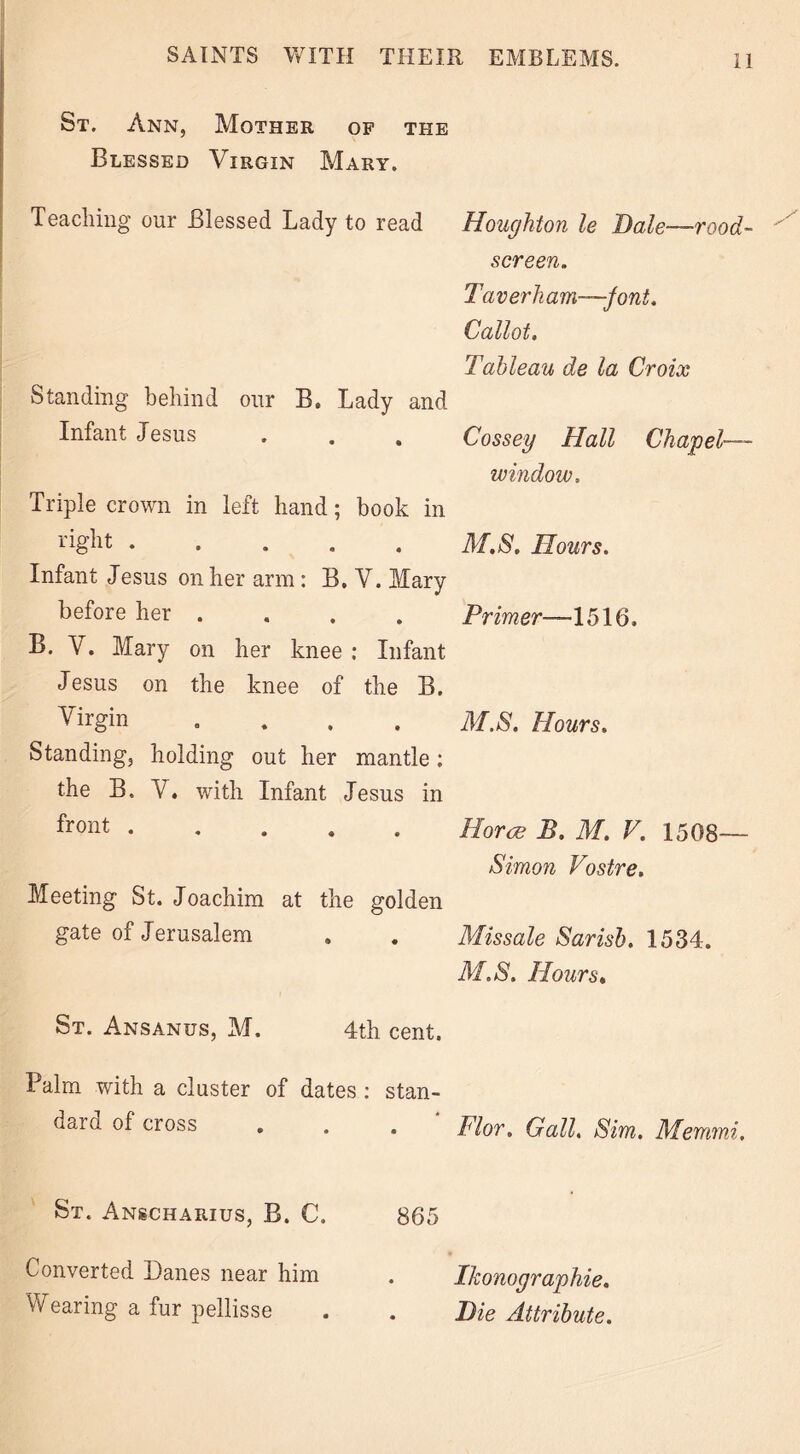 St. Ann, Mother of the Blessed Virgin Mary. Teaching our Blessed Lady to read Houghton le Bale-rood- screen. Taverham—jont. Callot. Tableau de la Croix Standing behind our B. Lady and Infant Jesus . . . Cossey Hall Chapel- window. Triple crown in left hand; book in right ..... M.S, Hours. Infant Jesus on her arm : B. V. Mary before her .... Primer—1516. B. V. Mary on her knee : Infant Jesus on the knee of the B. Virgin .... M.S. Hours. Standing, holding out her mantle: the B. V. with Infant Jesus in i*ront • Horre B, M. V. 1508— Simon Vostre. Meeting St. Joachim at the golden gate of Jerusalem Missale Sarisb. 1534. M.S. Hours. St. Ansanus, M. 4th cent. Palm with a cluster of dates : stan- dard of cross Flor. Gall. Sim. Memmi St. Anscharius, B. C, 865 Converted Danes near him Ikonographie.