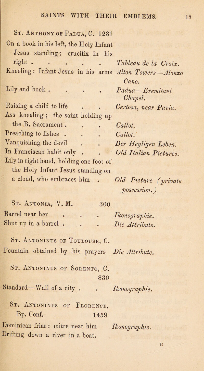 St. Anthony of Padua, C. 1231 On a book in his left, the Holy Infant Jesus standing: crucifix in his right • • • . . Tableau de la Croix. Kneeling: Infant Jesus in his arms Alton Towers—Alonzo Cano. Lily and book .... Raising a child to life Ass kneeling ; the saint holding up the B. Sacrament. Preaching to fishes . Vanquishing the devil In Franciscan habit only . Lily in right hand, holding one foot of the Holy Infant J esus standing on a cloud, who embraces him . Padua—Eremitani Chapel. Certosa, near Pavia. Callot. Callot. Per Heyligen Leben. Old Italian Pictures. Old Picture (private possession.) St. Antonia, V. M. Barrel near her Shut up in a barrel . 300 Ikonographie. Pie Attribute. St. Antoninus oe Toulouse, C. Fountain obtained by his prayers Pie Attribute. St. Antoninus of Sorento, C. 830 Standard Wall of a city . . Ikonocjraphie. St. Antoninus of Florence, Bp. Conf. 1459 Dominican friar : mitre near him Ikonographie. Drifting down a river in a boat. B