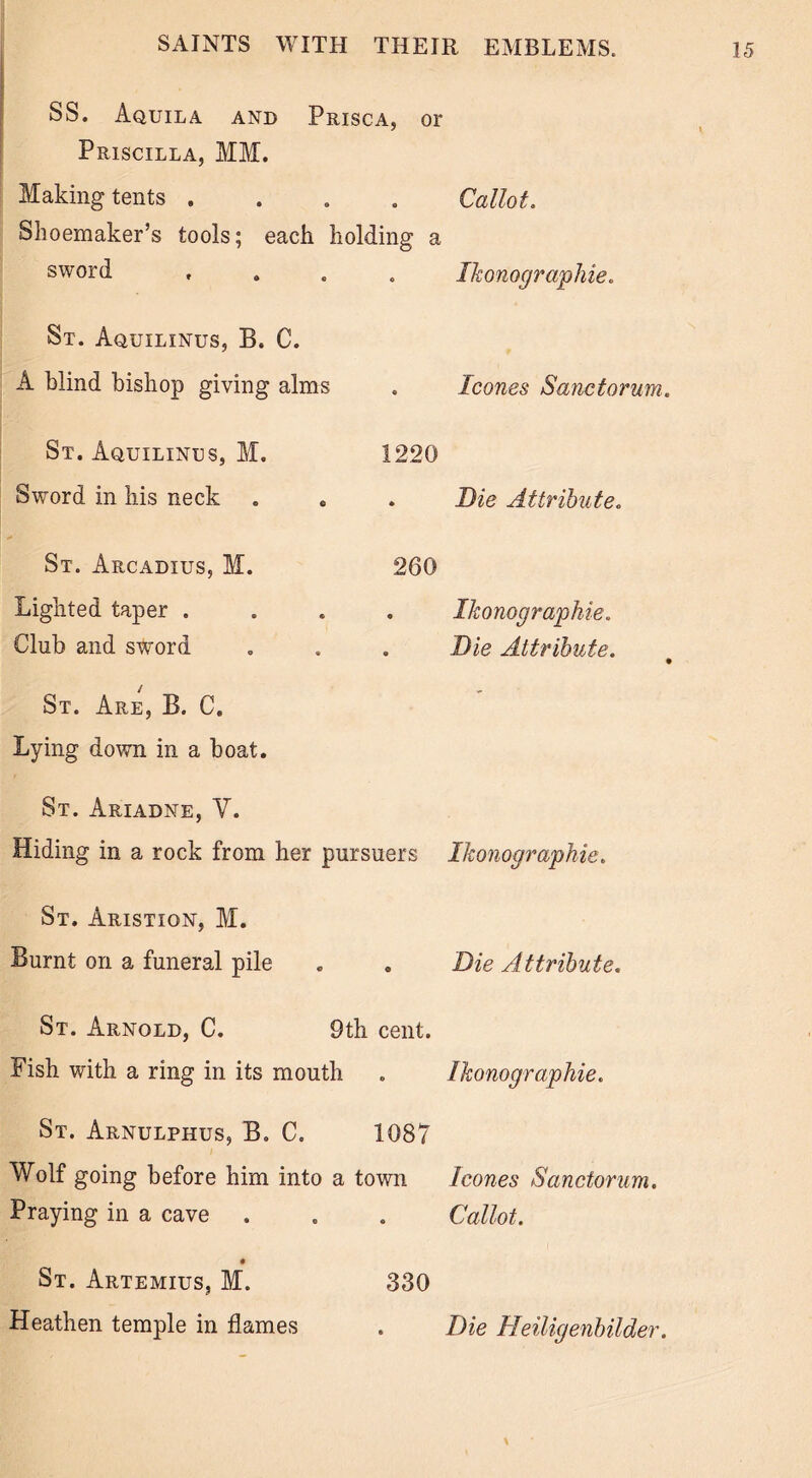 SS. Aquila and Prisca, or Priscilla, MM. Making tents . . Callot. Shoemaker’s tools; each holding a sword . Ikonographie. St. Aquilinus, B. C. A blind bishop giving alms . leones Sanctorum. St. Aquilinus, M. 1220 Sword in his neck . 0 . Die Attribute. St. Arcadius, M. 260 Lighted taper . . Ikonographie. Club and sword . Die Attribute. • St. Are, B. C. - Lying down in a boat. St. Ariadne, V. Hiding in a rock from her pursuers Ikonographie. St. Aristion, M. Burnt on a funeral pile . . Die Attribute, St. Arnold, C. 9th cent. Fish with a ring in its mouth . Ikonographie. St. Arnulphus, B. C. 1087 Wolf going before him into a town leones Sanctorum. Praying in a cave . . . Callot. 330 St. Artemius, M. Heathen temple in flames Die Heiligenbilder.