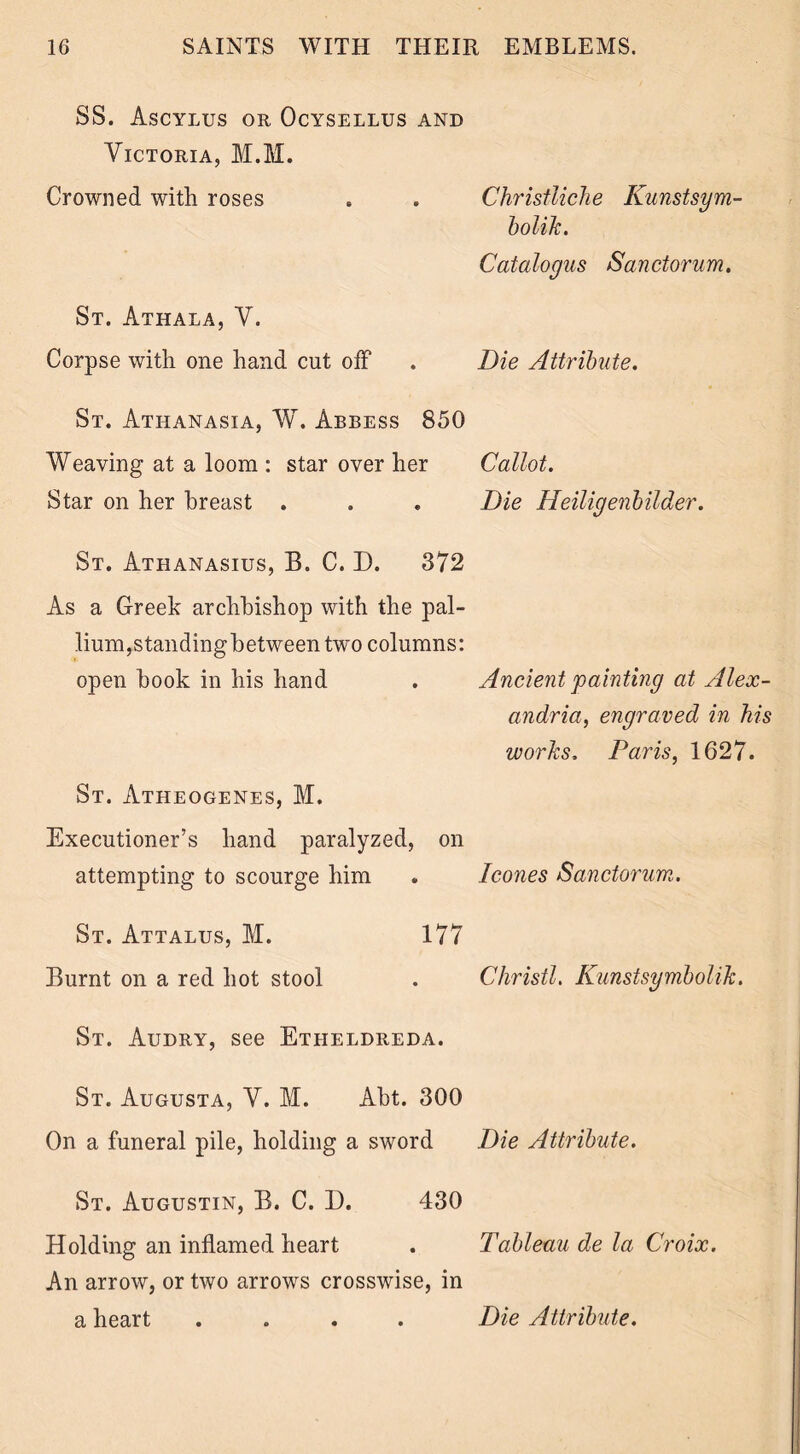 SS. Ascylus or Ocysellus and Victoria, M.M. Crowned with roses . . Christliche Kunstsym- bolik. Catalogus Sanctorum. St. Athala, V. Corpse with one hand cut off . Die Attribute. St. Atiianasia, W. Abbess 850 Weaving at a loom : star over her Callot. Star on her breast . . . Die Heiligenbilder. St. Athanasius, B. C. D. 372 As a Greek archbishop with the pal- lium,standingbetween two columns: open book in his hand . Ancient painting at Alex- andria, engraved in his works, Paris, 1627. St. Atheogenes, M. Executioner’s hand paralyzed, on attempting to scourge him . leones Sanctorum. St. Attalus, M. 177 Burnt on a red hot stool . Christl. Kunstsymbolik. St. Audry, see Etheldreda. St. Augusta, V. M. Abt. 300 On a funeral pile, holding a sword Die Attribute. St. Augustin, B. C. D. 430 Holding an inflamed heart . Tableau de la Croix. An arrow, or two arrows crosswise, in