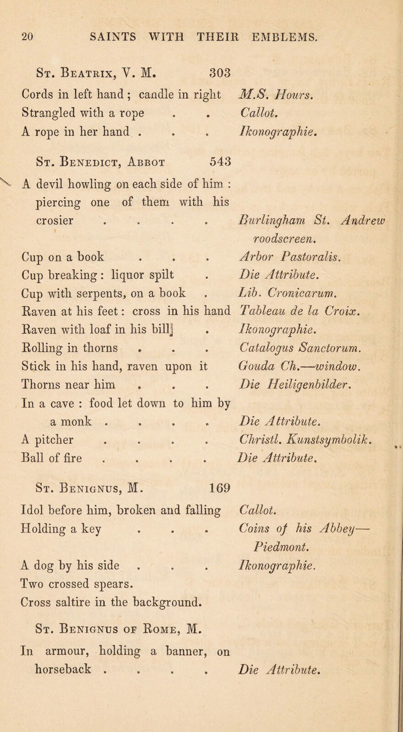 St. Beatrix, V. M. 303 Cords in left hand ; candle in right Strangled with a rope A rope in her hand . M.S. Hours. Callot. Ikonographie. St. Benedict, Abbot 543 V A devil howling on each side of him : piercing one of them with his crosier .... Cup on a book Cup breaking : liquor spilt Cup with serpents, on a book Raven at his feet: cross in his hand Raven with loaf in his bill] Rolling in thorns Stick in his hand, raven upon it Thorns near him In a cave : food let down to him by a monk .... A pitcher .... Ball of fire .... Burlingharn St. Andrew roodscreen. Arbor Pastor alls. Die Attribute. Lib. Cronicarum. Tableau de la Croix. Ikonographie. Catalogus Sanctorum. Gouda Ch.—window. Die Heiligenbilder. Die Attribute. Christl. Kunstsymbolik. Die Attribute. % * St. Benignus, M. 169 Idol before him, broken and falling Callot. Holding a key . . . Coins of his Abbey— Piedmont. A dog by his side . . . Ikonographie. Two crossed spears. Cross saltire in the background. St. Benignus of Rome, M. In armour, holding a banner, on horseback .... Die Attribute.