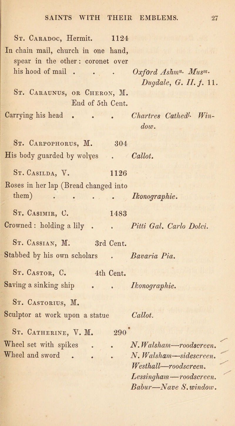 St. Caradoc, Hermit. 1124 In chain mail, church in one hand, spear in the other : coronet over his hood of mail . St. Caraunus, or Cheron, M. End of 5th Cent. Oxford Ashmn• Musm* Dug dale, G. II. f. 11. Carrying his head . • Chartres CathedI• Win- dow. St. Carpophorus, M. 304 His body guarded by wolyes • Callot. St. Casilda, V. 1126 Roses in her lap (Bread changed into them) .... Ikonographie. St. Casimir, C. 1483 Crowned : holding a lily . • Pitti Gal. Carlo Dolci. St. Cassian, M. 3rd Cent. Stabbed by his own scholars • Bavaria Pia. St. Castor, C. 4th Cent. Saving a sinking ship • Ikonographie. St. Castorius, M. Sculptor at work upon a statue Callot. St. Catherine, V. M. 290' \ Wheel set with spikes Wheel and sword • N. Walsharn—roodscreen. N. Walsham—sidescreen. Westhall—roodscreen. Lessingham—roodscreen. Babur—Nave S. window.