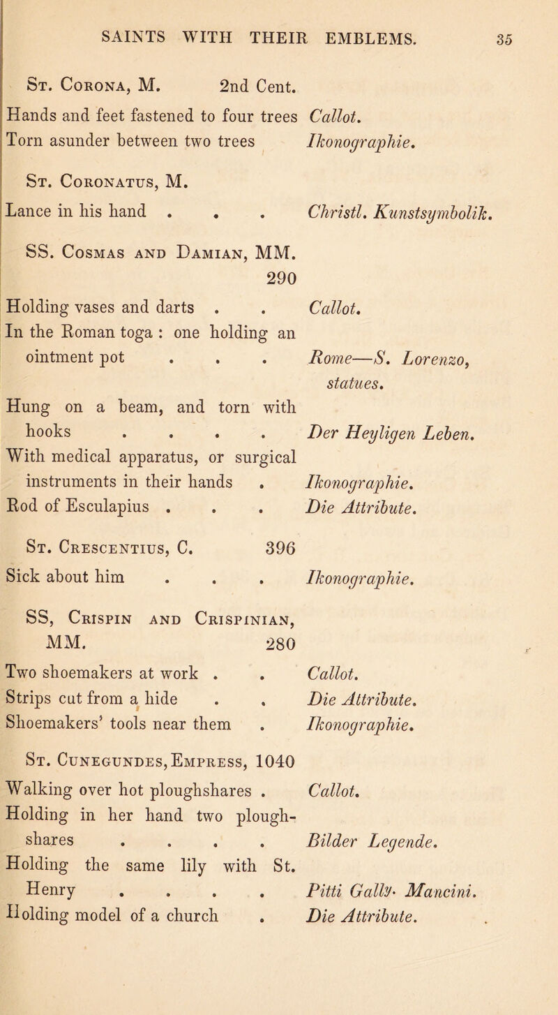 St. Corona, M. 2nd Cent. Hands and feet fastened to four trees Callot. Torn asunder between two trees Ikonographie. St. Coronatus, M. Lance in liis band . . . Christl. Kunstsymbolik. SS. Cosmas and Damian, MM. 290 Holding vases and darts . . Callot. In tbe Roman toga : one holding an ointment pot Rome—S. Lorenzo, statues. Hung on a beam, and torn with hooks .... T)er Heyligen Leben. With medical apparatus, or surgical instruments in their hands . Ikonographie. Rod of Esculapius . . . Die Attribute. St. Crescentius, C. Sick about him 396 Ikonographie. SS, Crispin and Crispinian, MM. 280 Two shoemakers at work . Strips cut from a hide Shoemakers5 tools near them Callot. Die Attribute. Ikonographie. St. Cunegundes, Empress, 1040 Walking over hot ploughshares . Callot. Holding in her hand two plough- shares .... Bilder Legende. Holding the same lily with St. Henry .... Pitti Gaily• Mancini. Holding model of a church . Die Attribute.