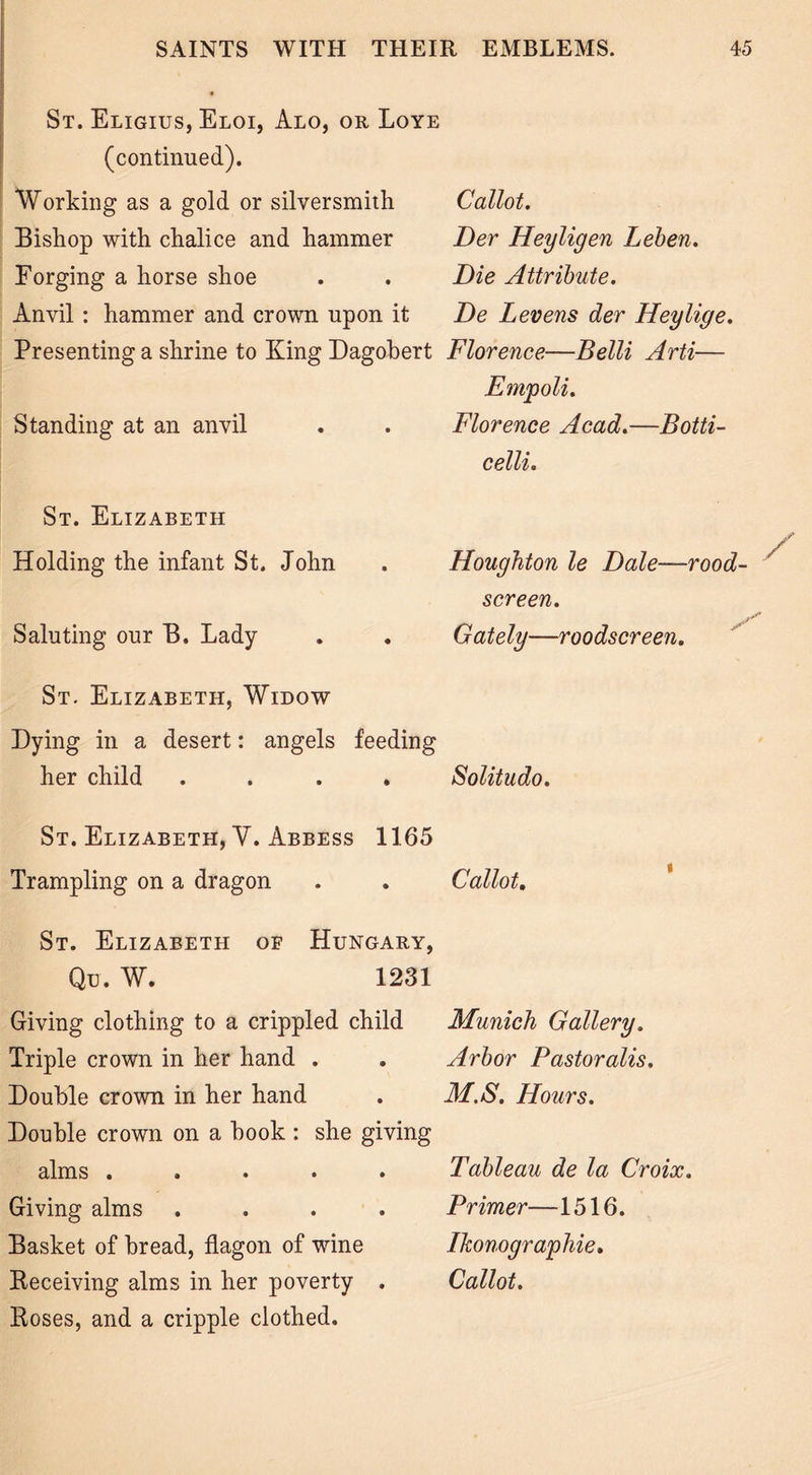 St. Eligius, Eloi, Alo, or Loye (continued). Working as a gold or silversmith Bishop with chalice and hammer Forging a horse shoe Anvil: hammer and crown upon it Presenting a shrine to King Dagobert Florence—Belli Arti- Empoli. Standing at an anvil Callot. Der Heyligen Leben. Die Attribute. De L evens der Heylige. Florence Acad.- celli. Botti- St. Elizabeth Holding the infant St. John Saluting our B. Lady Houghton le Dale—rood- screen. Gately—roodscreen. St. Elizabeth, Widow Dying in a desert: angels feeding her child .... Solitudo. St. Elizabeth, V. Abbess 1165 Trampling on a dragon . . Callot. St. Elizabeth of Hungary, Qe. W. 1231 Giving clothing to a crippled child Triple crown in her hand . Double crown in her hand Double crown on a book : she giving alms ..... Giving alms .... Basket of bread, flagon of wine Deceiving alms in her poverty . Boses, and a cripple clothed. Munich Gallery. Arbor Pastoralis. M.S. Hours. Tableau de la Croix. Primer—1516. Ikonographie. Callot.