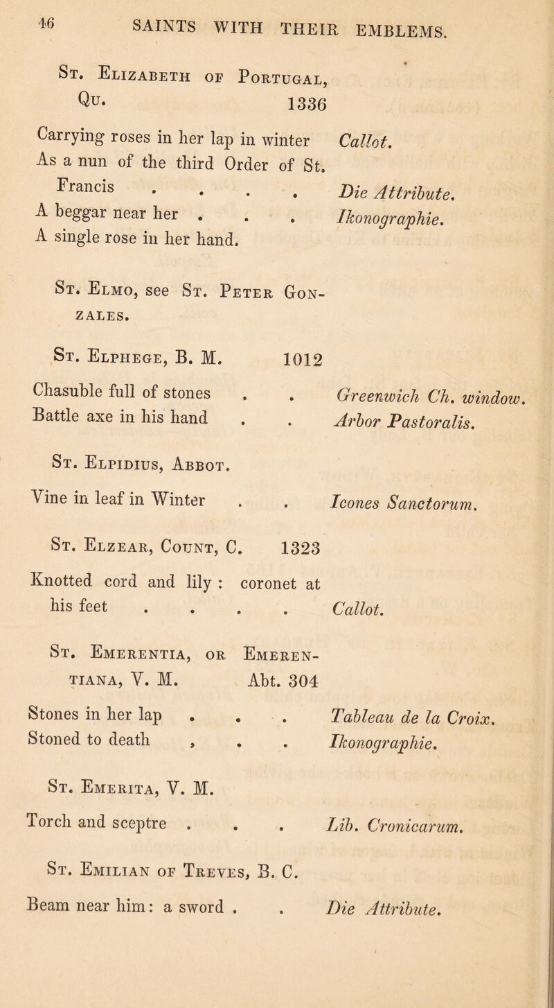 St. Elizabeth op Portugal, Qu- 1336 Carrying roses in her lap in winter As a nun of the third Order of St. Francis • • • A beggar near her . A single rose in her hand. Callot. Die Attribute. Ikonographie. St. Elmo, see St. Peter Gon- zales. St. Elphege, B. M. Chasuble full of stones Battle axe in his hand St. Elpidius, Abbot. Vine in leaf in Winter St. Elzear, Count, C. Knotted cord and lily : his feet St. Emerentia, or TIANA, V. M. Stones in her lap Stoned to death , St. Emerita, V. M. Torch and sceptre St. 1012 . Greenwich Ch. window. . Arbor Pastoralis. . leones Sanctorum. 1323 coronet at Callot. Emeren- Abt. 304 Tableau de la Croix. . . Ikonographie. . Lib. Cronicarum. Emilian op Treves, B. C. Beam near him: a sword . Die Attribute.