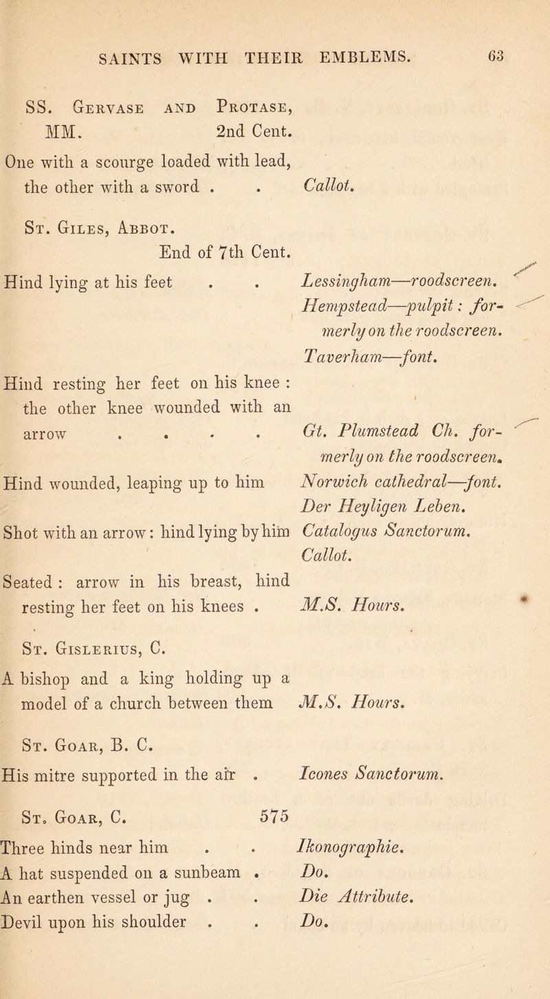 SS. Gervase and Protase, MM. 2nd Cent. One with a scourge loaded with lead, the other with a sword . . Callot. St. Giles, Abbot, End of 7 th Cent. Hind lying at his feet . . Lessingham—roodscreen. Hempstead—pulpit: for- merly on the roodscreen. Taverham—font. Hind resting her feet on his knee : the other knee wounded with an arrow .... Gt. Plumstead Ch. for- merly on the roodscreen. Hind wounded, leaping up to him Norwich cathedral—font. Per Heyligen Leben. Shot with an arrow: hind lying by him Catalogus Sanctorum. Callot. Seated : arrow in his breast, hind resting her feet on his knees . M.S. Hours. St. Gislerius, C. A bishop and a king holding up a model of a church between them M.S. Hours. St. Goar, B. C. His mitre supported in the air . leones Sanctorum. St. Goar, C. 575 Three hinds near him A hat suspended on a sunbeam . An earthen vessel or jug . Ikonographie. Do. Die Attribute.
