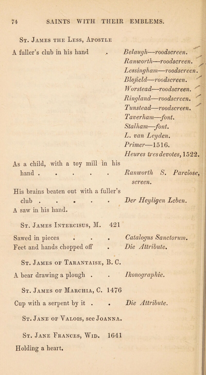 St. James the Less, Apostle A fuller’s club in bis hand Belaugh—roodscreen. Ranworth—roodscreen. Lessingham—roodscreen. Blojield—roodscreen. Worstead—roodscreen. Ringland—roodscreen. ' Tunstead—roodscreen. Taverham—-font. Stalham—-font. L. van Leyden. Primer—1516. Heures ires devotes, 1522. As a child, with a toy mill in his hand ..... Ranworth S. Parclose, screen. His brains beaten out with a fuller’s club ..... JDer Heyligen Leben. A saw in his hand. St. James Intercisus, M. 421 Sawed in pieces . . . Catalogus Sanctorum. Feet and hands chopped off . Die Attribute. St. James of Tarantaise, B. C. A bear drawing a plough . . Ikonographie. St. James of MArchia, C. 1476 Cup with a serpent by it . . Die Attribute. St. Jane of Valois, see Joanna. St. Jane Frances, Wid. 1641 Holding a heart.