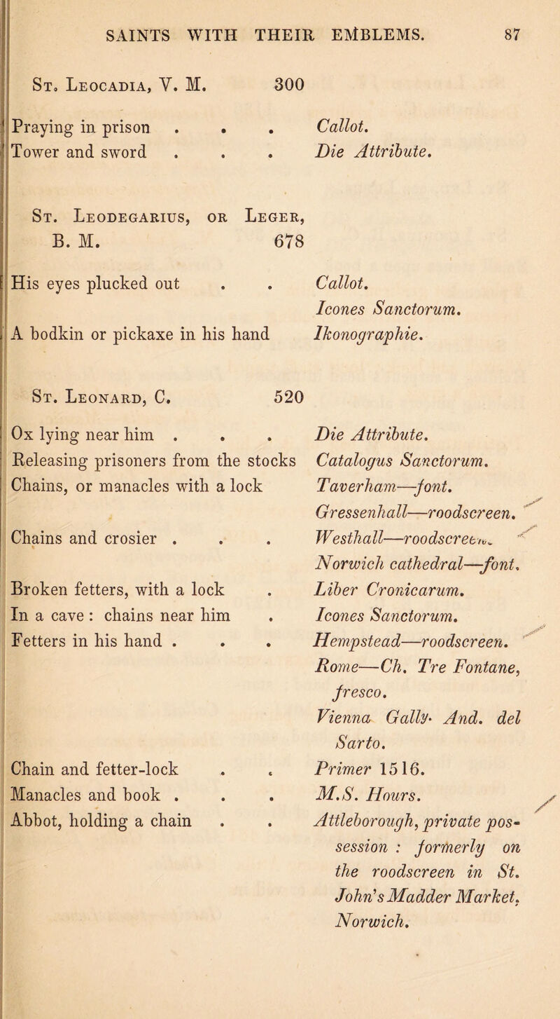 St, Leocadia, Y. M. 300 (Praying in prison Tower and sword St. Leodegarius, or Leger, B. M. 678 I His eyes plucked out A bodkin or pickaxe in his hand j St. Leonard, C. 520 Ox lying near him . Releasing prisoners from the stocks Chains, or manacles with a lock Chains and crosier . Broken fetters, with a lock In a cave : chains near him Betters in his hand . Chain and fetter-lock Manacles and book . Abbot, holding a chain Callot. Die Attribute. Callot. leones Sanctorum. Ikonographie. Die Attribute. Catalogus Sanctorum. Taverliam—Jont. Gressenhall—roodscreen. Westhall—roodscreen,„ Norwich cathedral—-font. Liber Cronicarum. leones Sanctorum. Hempstead—roodscreen. Rome—Ch. Tre Fontane, Jresco. Vienna Gaily* And. del Sarto. Primer 1516. M.S. Hours. Attleborough, private pos- session : Jormerly on the roodscreen in St. John’s Madder Market. Norwich.