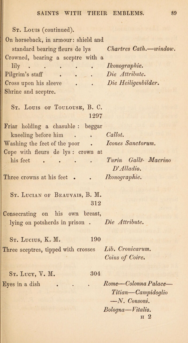 St. Louis (continued). | On horseback, in armour: shield and (standard bearing fleurs de lys Chartres Cath.—window. Crowned, bearing a sceptre with a lily ..... Ikonographie. Pilgrim’s staff . . . Die Attribute. Cross upon his sleeve . . Die Heiligenbilder. Shrine and sceptre. St. Louis of Toulouse, B. C. 1297 Friar holding a chasuble : beggar kneeling before him . . Callot. Washing the feet of the poor . leones Sanctorum. Cope with fleurs de lys : crown at his feet .... Turin Gaily• Macrino D'Alladio. Three crowns at his feet • . Ikonographie. St. Lucian of Beauvais, B. M. 312 Consecrating on his own breast, lying on potsherds in prison . Die Attribute. St. Lucius, K. M. 190 Three sceptres, tipped with crosses Lib. Cronicarum. Coins of Coire. St. Lucy, V. M. 304 Eyes in a dish . . . Rome—Colonna Palace— Titian— Campidoglio —N. Consoni. Bologna— Vitalis. h 2