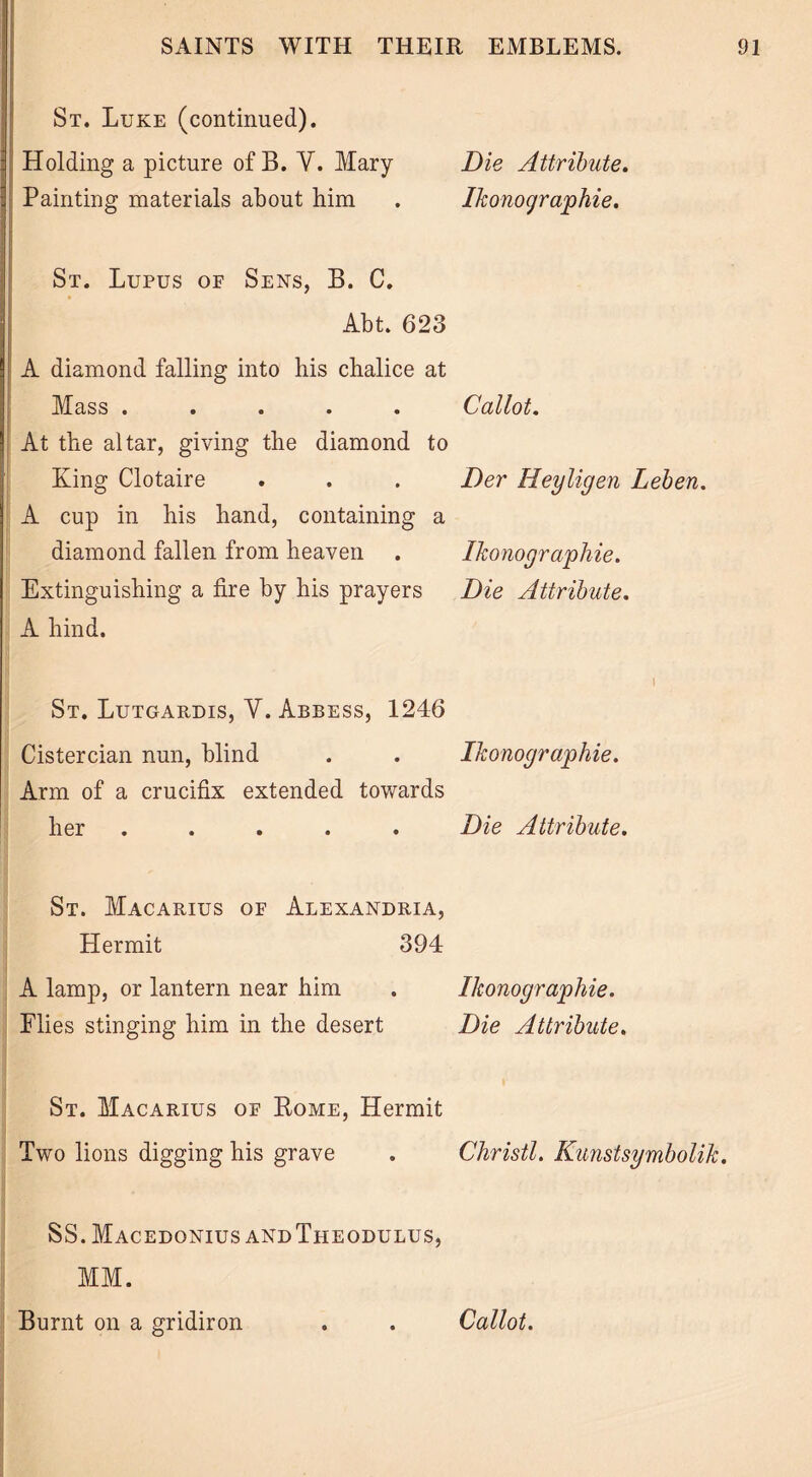 St. Luke (continued). Holding a picture of B. V. Mary Die Attribute. Painting materials about him . Ikonograjohie. St. Lupus of Sens, B. C. Abt. 623 A diamond falling into his chalice at Mass ..... Callot. At the altar, giving the diamond to King Clotaire . . . Der Heyligen Leben. A cup in his hand, containing a diamond fallen from heaven . Ikonographie. Extinguishing a fire by his prayers Die Attribute. A hind. 1 St. Lutgardis, V. Abbess, 1246 Cistercian nun, blind . . Ikonograjphie. Arm of a crucifix extended towards her ..... Die Attribute. St. Macarius of Alexandria, Hermit 394 A lamp, or lantern near him . Ikonographie. Flies stinging him in the desert Die Attribute. St. Macarius of Kome, Hermit Two lions digging his grave . Christl. Kunstsymbolik. SS. Macedonius andTheodulus, MM. Burnt on a gridiron . . Callot.