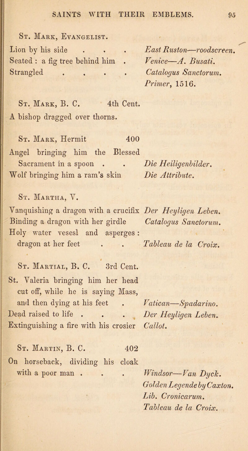 St. Mark, Evangelist. Lion by his side . , . East Ruston—roodscreen. Seated : a fig tree behind him . Venice—A. Busati. Strangled .... Catalogus Sanctorum. Primer, 1516. St. Mark, B. C. 4th Cent. A bishop dragged over thorns. St. Mark, Hermit 400 Angel bringing him the Blessed Sacrament in a spoon . . Die Heiligenbilder. « Wolf bringing him a ram’s skin Die Attribute. St. Martha, Y. Vanquishing a dragon with a crucifix Der Heyligen Leben. Binding a dragon with her girdle Catalogus Sanctorum. Holy water vesesl and asperges : dragon at her feet . . Tableau de la Croix. 4 St. Martial, B. C. 3rd Cent. St. Valeria bringing him her head cut off, while he is saying Mass, and then dying at his feet . Vatican—Spadarino. Dead raised to life . . . Der Heyligen Leben. Extinguishing a fire with his crosier Callot. St. Martin, B. C. 402 On horseback, dividing his cloak with a poor man . . . Windsor—Van Dyck. Golden L egende by Caxton. Lib. Cronicarum. Tableau de la Croix.