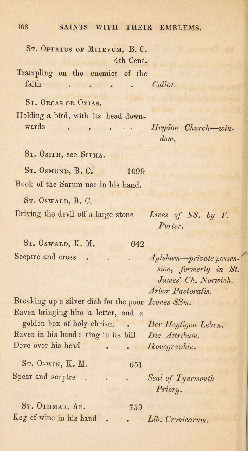 St. Optatus of Milevum, B. C. 4th Cent. Trampling on the enemies of the faith .... Callot. St. Orcas or Ozias. Holding a bird, with its head down- wards .... Hey don Church—win- dow. St. Osith, see Sitha. St. Osmund, B. C. 1099 Book of the Sarum use in his hand. St. Oswald, B. C. Driving the devil off a large stone Lives of SS. by F. Porter. St. Oswald, K. M. 642 Sceptre and cross e Aylsliam—private posses- sion, formerly in St. James' Ch. Norwich. Arbor Pastoralis. Breaking up a silver dish for the poor leones SSm. Baven bringing him a letter, and a golden box of holy chrism • Per Heyligen Leben. Baven in his hand : ring in its bill Die Attribute. Dove over his head • Ikonographie. St. Oswin, K. M. 651 Spear and sceptre • Seal of Tynemouth Priory. St. Otiimar, Ab. 759 Keg of wine in his hand . • Lib. Croniearum.