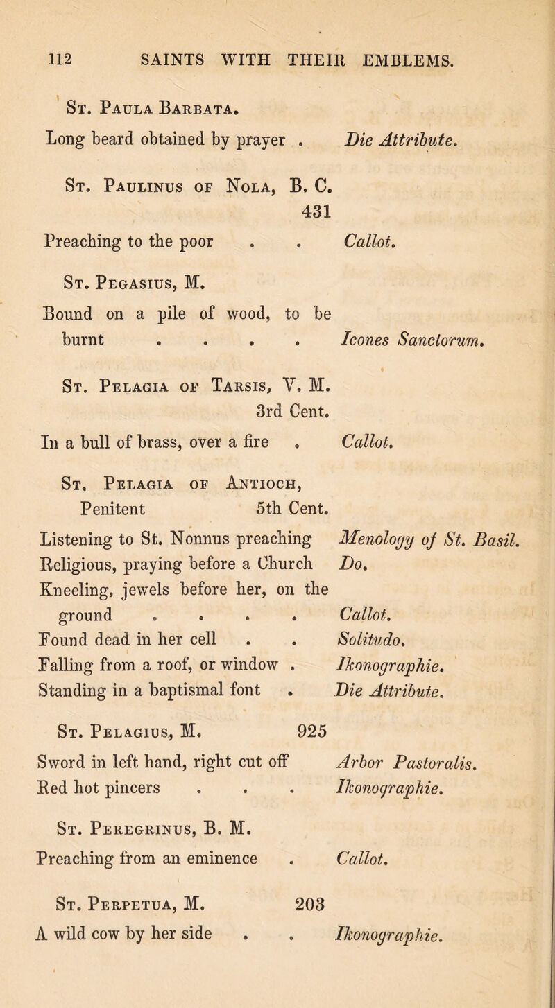 St. Paula Barbata. Long beard obtained by prayer . Die Attribute. St. Paulinus of Nola, B. C. 431 Preaching to the poor . . Callot. St. Pegasius, M. Bound on a pile of wood, to be burnt .... leones Sanctorum. St. Pelagia of Tarsis, Y. M. 3rd Cent. In a bull of brass, over a fire . Callot. St, Pelagia of Antioch, Penitent 5th Cent. Listening to St. Nonnus preaching Religious, praying before a Church Kneeling, jewels before her, on the ground .... Found dead in her cell Falling from a roof, or window . Standing in a baptismal font Menology of St. Basil. Do. Callot. Solitudo. Ikonographie. Die Attribute. St. Pelagius, M. 925 Sword in left hand, right cut off Arbor Pastoralis. Red hot pincers St. Peregrinus, B. M. Preaching from an eminence St. Perpetua, M. A wild cow by her side 203 Ikonocjraphie. Callot. Ikonographie.