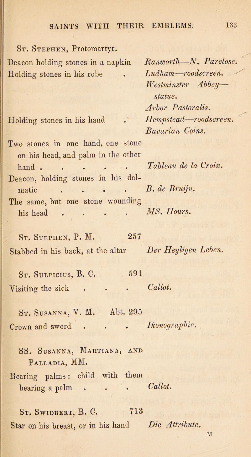 St. Stephen, Protomartyr. Deacon holding stones in a napkin Ranworth—N. Parclose, Holding stones in his robe • Ludham—roodscreen. Westminster Abbey— statue. Arbor Pastoralis. Holding stones in his hand • Hempstead—roodscreen. Bavarian Coins. Two stones in one hand, one stone on his head, and palm in the other hand . • Tableau de la Croix. Deacon, holding stones in his dal- matic • B. de Bruijn. The same, hut one stone wounding his head • MS. Hours. St. Stephen, P. M. 257 Stabbed in his back, at the altar Der Heyligen Leben. St. Sulpicius, B. C. 591 Visiting the sick • Callot. St. Susanna, V. M. Abt. 295 Crown and sword • Ikonographie. SS. Susanna, Martiana, and Palladia, MM. Bearing palms: child with them hearing a palm . . • Callot. St. Swidbert, B. C. 713 Star on his breast, or in his hand Die Attribute. M