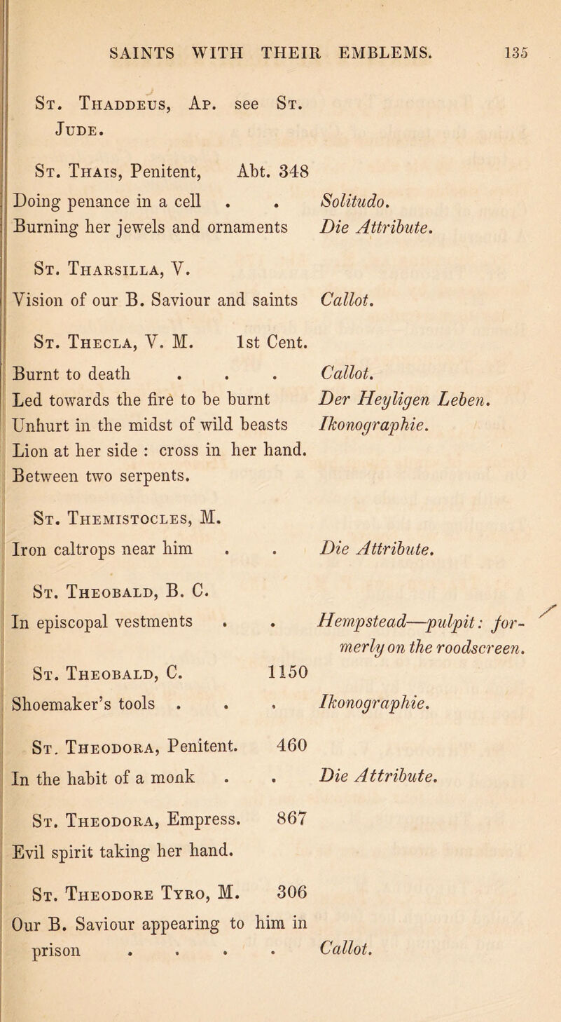 St. Thaddeus, Ap. see St. Jude. St. Thais, Penitent, Abt. 348 Doing penance in a cell . . Solitudo. Burning her jewels and ornaments Die Attribute. St. Tharsilla, V. Vision of our B. Saviour and saints Callot. St. Thecla, V. M. 1st Cent. Burnt to death Led towards the fire to be burnt Unhurt in the midst of wild beasts Lion at her side : cross in her hand. Between two serpents. St. Themistocles, M. Iron caltrops near him St. Theobald, B. C. In episcopal vestments St. Theobald, C. Shoemaker’s tools St. Theodora, Penitent. In the habit of a monk Callot. Der Heyligen Leben. Ikonographie. Die Attribute. Hempstead—pulpit: for- merly on the roodscreen. 1150 . Ikonographie. 460 . Die Attribute. St. Theodora, Empress. 867 Evil spirit taking her hand. St. Theodore Tyro, M. 306 Our B. Saviour appearing to him in prison .... Callot.