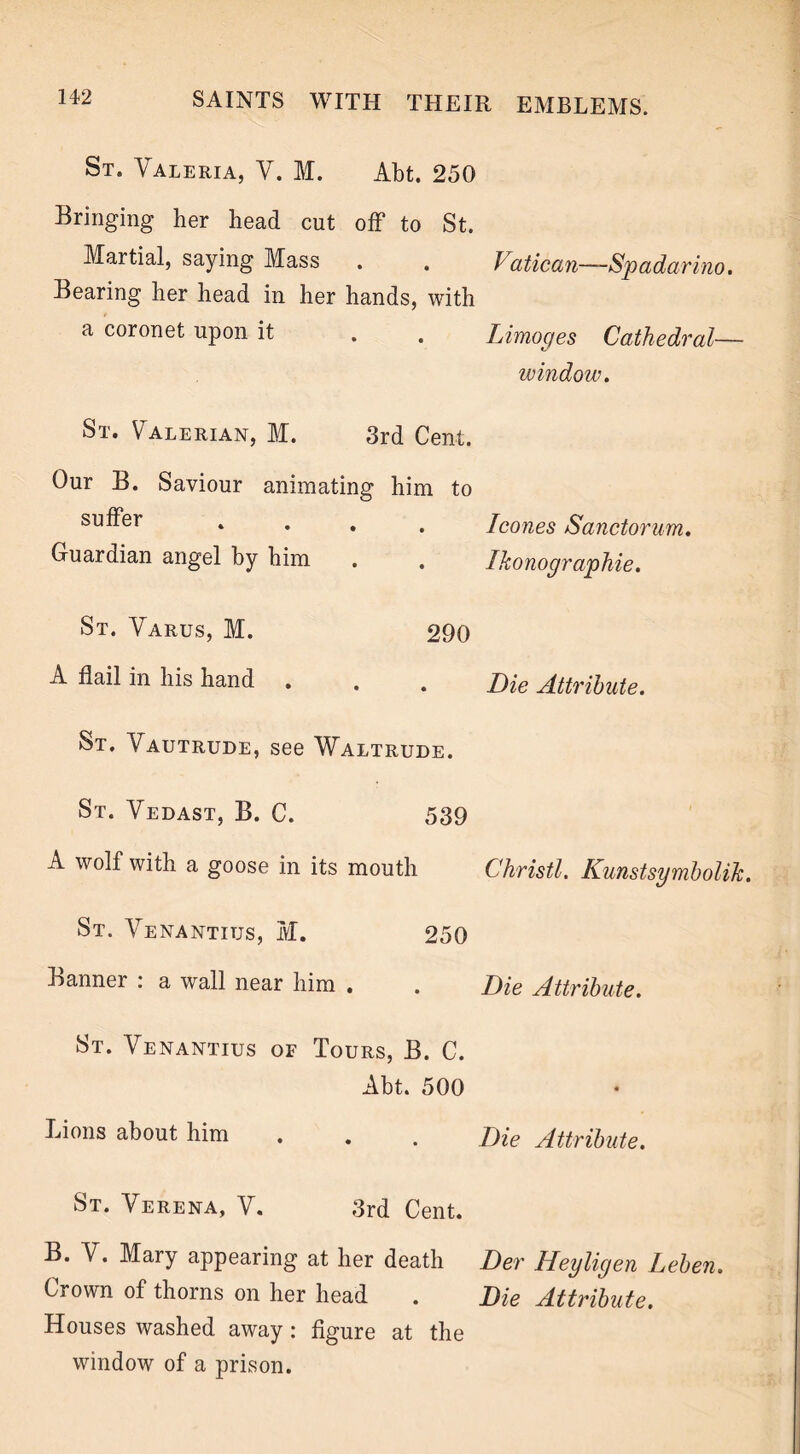 St. Valeria, V. M. Abt. 250 Bringing her head cut off to St. Martial, saying Mass . . Vatican—Spadarino. Bearing her head in her hands, with a coronet upon it . . Limoges Cathedral— window. St. Valerian, M. 3rd Cent. Our B. Saviour animating him to suffer Guardian angel by him St. Varus, M. A flail in his hand St. Vautrude, see Waltrude. St. Vedast, B. C. 539 A wolf with a goose in its mouth Christl. Kunstsymbolik. St. Venantius, M. 250 Banner : a wall near him . . Die Attribute. St. Venantius of Tours, B. C. Abt. 500 Lions about him . . . Die Attribute. St. Verena, V. 3rd Cent. B. V. Mary appearing at her death Der Heyligen Leben. Crown of thorns on her head . Die Attribute. Houses washed away: figure at the window of a prison. leones Sanctorum. Ikonographie. 290 Die Attribute.