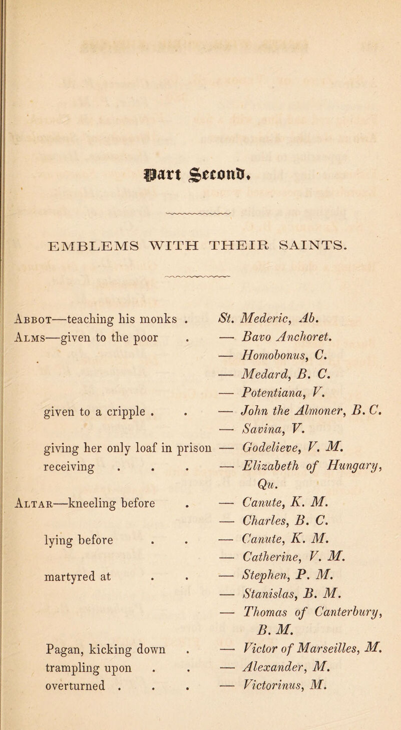 part £ectm&. EMBLEMS WITH THEIR SAINTS. Abbot—teaching his monks . Alms—given to the poor given to a cripple . giving her only loaf in prison receiving Altar—kneeling before lying before martyred at Pagan, kicking down trampling upon overturned . St. Mederic, Ab. — Bavo Anchoret. •— Homobonus, C. -— Medard, B. C. — Potentiana, V. — John the Almoner, B. C. — Savina, V. — Godelieve, V. M. —- Elizabeth of Hungary, Qu. — Canute, K. M. — Charles, B. C. — Canute, K. M. — Catherine, V. M. — Stephen, P. M. — Stanislas, B. M. — Thomas of Canterbury, B. M. — Victor of Marseilles, M. — Alexander, M. — Victorious, M.