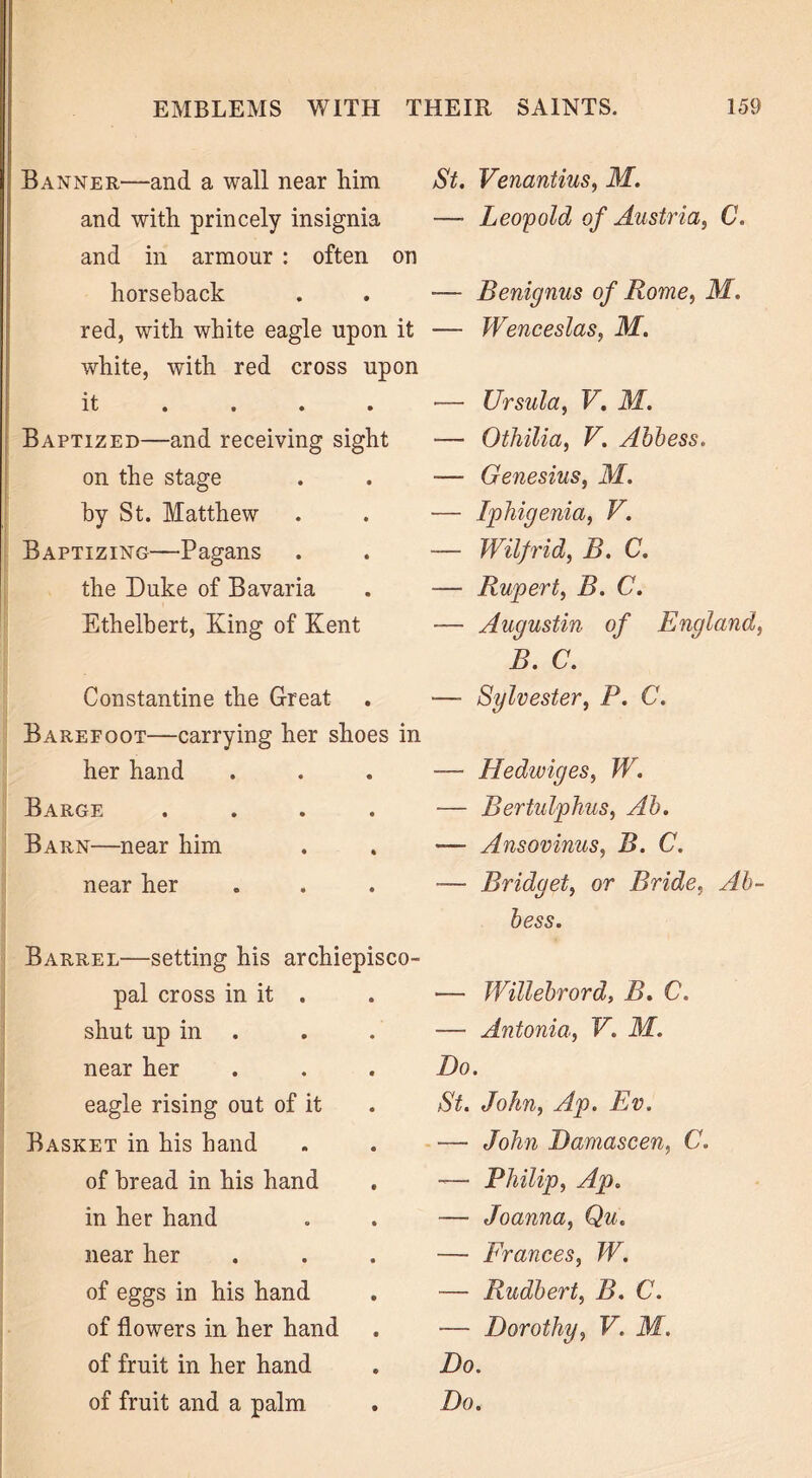 Banner—and a wall near him and with princely insignia and in armour : often on horseback red, with white eagle upon it white, with red cross upon it • • • • Baptized—and receiving sight on the stage by St. Matthew Baptizing—Pagans the Duke of Bavaria Ethelbert, King of Kent Constantine the Great Barefoot—carrying her shoes in her hand Barge Barn—near him near her Barrel—setting his archiepisco- pal cross in it . shut up in near her eagle rising out of it Basket in his hand of bread in his hand in her hand near her of eggs in his hand of flowers in her hand of fruit in her hand of fruit and a palm St. Venantius, M. —- Leopold of Austria, C. — Benignus of Rome, M. — Wenceslas, M. — Ursula, V. M. — Othilia, V. Abbess. -— Genesius, M. — Iphigenia, V. — Wilfrid, B. C. — Rupert, B. C. — Augustin of England, B. C. —- Sylvester, P. C. — Hedwiges, W. — Bertulphus, Ab. -— Ansovinus, B. C. — Bridget, or Bride, Ab- bess. — Willebrord, B. C. — Antonia, V. M. Do. St. John, Ap. Ev. ■— John Damascen, C. -— Philip, Ap. -—■ Joanna, Qu. — Frances, W. — Rudbert, B. C. — Dorothy, V. M. Do. Do.