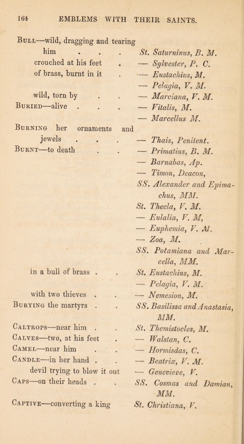 Bull-—wild, dragging and tearing him St. Saturninus, B. M. crouched at his feet — Sylvester, P. C. of brass, burnt in it — Eustachius, M. — Pelagia, V. M. wild, torn by — Marciana, V. M. Buried—alive — Vitadis, M. — Marcellus M. Burning her ornaments and jewels — Thais, Penitent. Burnt—to death — Primatius, B. M. — Barnabas, Ap. ■— Timon, Deacon, SS. Alexander and Epima- chus, MM. St. Thecla, V. M. — Eulalia, V. M, — Euphemia, V. M. — Zoa, M. SS. Potamiana and Mar- cella, AIM. in a bull of brass . St. Eustachius, AI. — Pelagia, V. M. with two thieves . -— Nemesion, AI. Burying the martyrs . SS. Basilissa and Anastasia, MM. Caltrops—near him . St. Themistocles, AI. Calves—two, at his feet — Walstan, C. Camel—near him — Hormisdas, C. Candle—in her hand . — Beatrix, V. AI. devil trying to blow it out — Genevieve, V. Caps—on their heads . SS. Cosmas and Damian, AIM. Captive—converting a king St. Christiana, V.