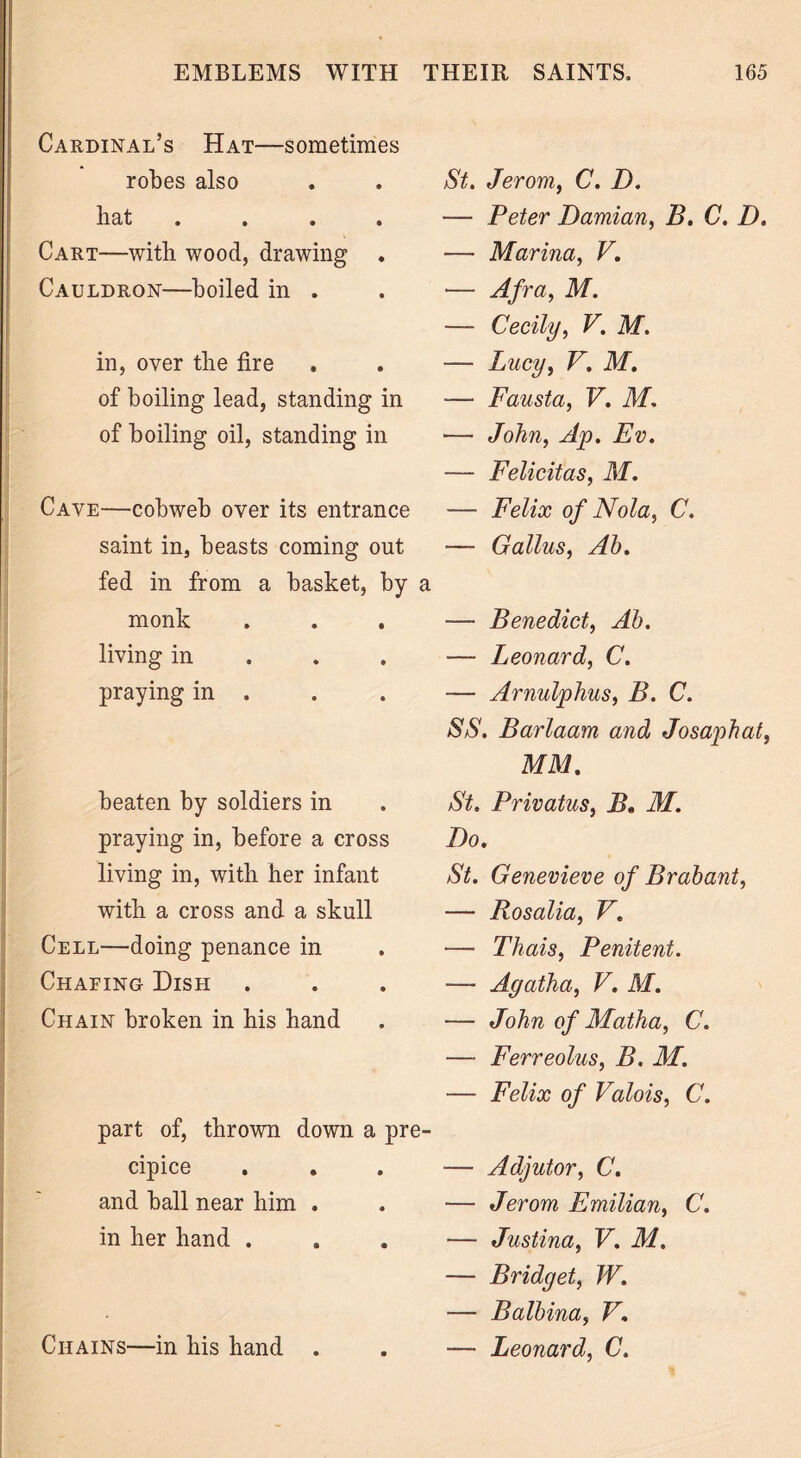 Cardinal’s Hat—sometimes robes also bat # . • • Cart—with wood, drawing Cauldron—boiled in . in, over the fire of boiling lead, standing in of boiling oil, standing in Cave—cobweb over its entrance saint in, beasts coming out fed in from a basket, by a monk living in praying in . beaten by soldiers in praying in, before a cross living in, with her infant with a cross and a skull Cell—doing penance in Chafing Dish Chain broken in his hand part of, thrown down a pre- cipice and ball near him . in her hand . Chains—in his hand . St. Jerom, C. D. — Peter Damian, B. C. D. — Marina, V, ■— Afra, M. — Cecily, V. M. — Lucy, V'. M. — Fausta, V. M. — John, Ap. Ev. — Felicitas, M. — Felix of Nola, C. — Gallus, Ah. — Benedict, Ah. — Leonard, C. — Arnulphus, B. C. SS. Barlaam and Josaphat, MM. St. Privatus, B. M. Do. St. Genevieve of B rah ant, — Rosalia, V. — Thais, Penitent. — Agatha, V. M. — John of Matha, C. — Ferreolus, B. M. — Felix of Valois, C. — Adjutor, C. — Jerom Emilian, C. — Justina, V. M. — Bridget, W. — Balhina, V. — Leonard, C.