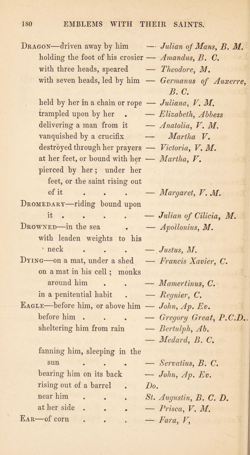 Dragon—driven away by him — Julian of Mans, B. M. holding the foot of his crosier — Amandus, B. C. with three heads, speared — Theodore, M. with seven heads, led by him — Germanus of Auxerre, B. C. held by her in a chain or rope — Juliana, V. M. trampled upon by her . — Elizabeth, Abbess delivering a man from it — Anatolia, V. M. vanquished by a crucifix — Martha V. destroyed through her prayers — Victoria, V. M. at her feet, or bound with her — Martha, V. pierced by her ; under her feet, or the saint rising out of it . . . — Margaret, V. M. Dromedary—riding bound upon it . . . — Julian of Cilicia, M. Drowned—in the sea . — Apollonius, M. with leaden weights to his ‘neck . . . — Justus, M. Dying—on a mat, under a shed — Francis Xavier, C. on a mat in his cell; monks around him . . -— Mamertinus, C. in a penitential habit . — Regnier, C. Eagle—before him, or above him — John, Ap. Ev. before him ... — Gregory Great, P.C.D. sheltering him from rain — Bertulph, Ab. — Medard, B. C. fanning him, sleeping in the sun bearing him on its back rising out of a barrel near him at her side . Ear—of corn — Servatius, B. C. •— John, Ap. Ev. Do. St. Augustin, B. C. D. — Prisca, V. M. — Fara, V,
