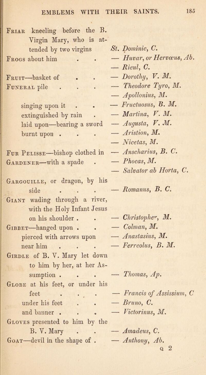 Friar kneeling before the B. Virgin Mary, who is at- tended by two virgins Frogs about him Fruit—basket of Funeral pile singing upon it extinguished by rain laid upon—bearing a sword burnt upon . Fur Pelisse—bishop clothed in Gardener—with a spade Gargouille, or dragon, by his side Giant wading through a river, with the Holy Infant Jesus on his shoulder . Gibbet—hanged upon . pierced with arrows upon near him Girdle of B. V. Mary let down to him by her, at her As- sumption . Globe at his feet, or under his feet * under his feet and banner . Gloves presented to him by the B. V. Mary Goat—devil in the shape of . St. Dominic. C. * ' — Huvar, or Hervoeus, Ab. — Rieul, C. — Dorothy, V. M. — Theodore Tyro, M. — Apollonius, M. — Fructuosus, B. M. ■— Martina, V. M. — Augusta, V. M. — Aristion, M. — Nicetas, M. — Anscharius, B. C. — Phocas, M. — Salvator ab Horta, C. —- Romanus, B. C. — Christopher, M. — Colman, M. — Anastasius, M. — Ferreolus, B. M. — Thomas, Ap. — Francis of Assissium, C ■— Bruno, C. — Victorinus, M. — Amadeus, C. — Anthony, Ab. q 2