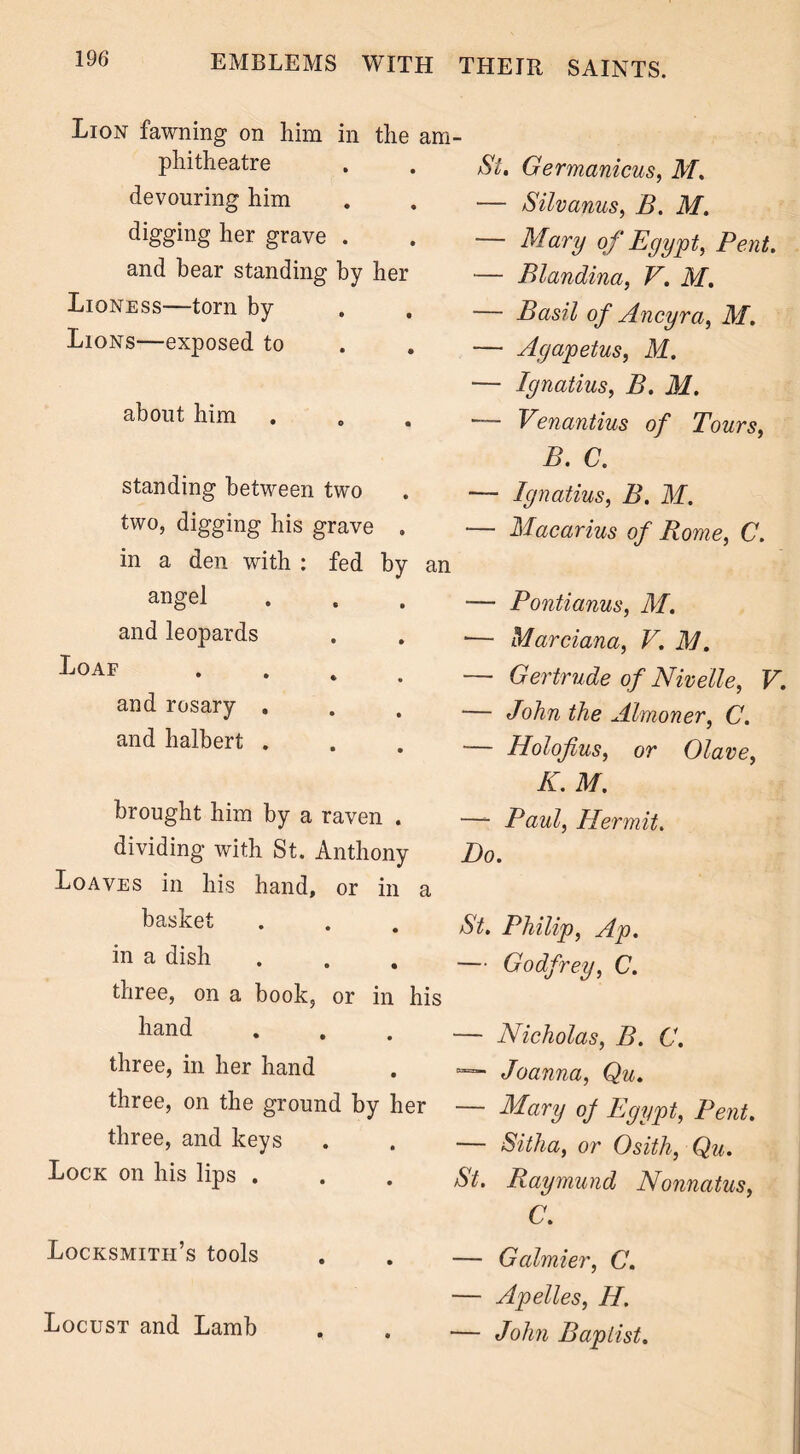 Lion fawning on him in the phitheatre devouring him digging her grave . and bear standing by her Lioness—torn by Lions—exposed to about him standing between two two, digging his grave . in a den with : fed by angel and leopards Loaf . and rosary . and halbert . brought him by a raven . dividing with St. Anthony Loaves in his hand, or in basket in a dish three, on a book, or in hand three, in her hand three, on the ground by hi three, and keys Lock on his lips . Locksmith’s tools Locust and Lamb St. Germanicus, M. — Silvanus, B. M. — Mary of Egypt, Pent. — Blandina, V. M. — Basil of Ancyra, M. — Agapetus, M. — Ignatius, B. M. — Venantius of Tours, B. C. — Ignatius, B. M. — Macarius of Rome, C. L — Pontianus, M. •— Marciana, V. M. — Gertrude of Nivelle, V. — John the Almoner, C. — Holofius, or Olave, K. M. —- Paul, Hermit. Do. St. Philip, Ap. — Godfrey, C. — Nicholas, B. C. “=“■ Joanna, Qu. — Mary of Egypt, Pent. — Sitha, or Osith, Qu. St. Raymund Nonnatus, C. — Galmier, C. — Apelles, H. — John Baptist.