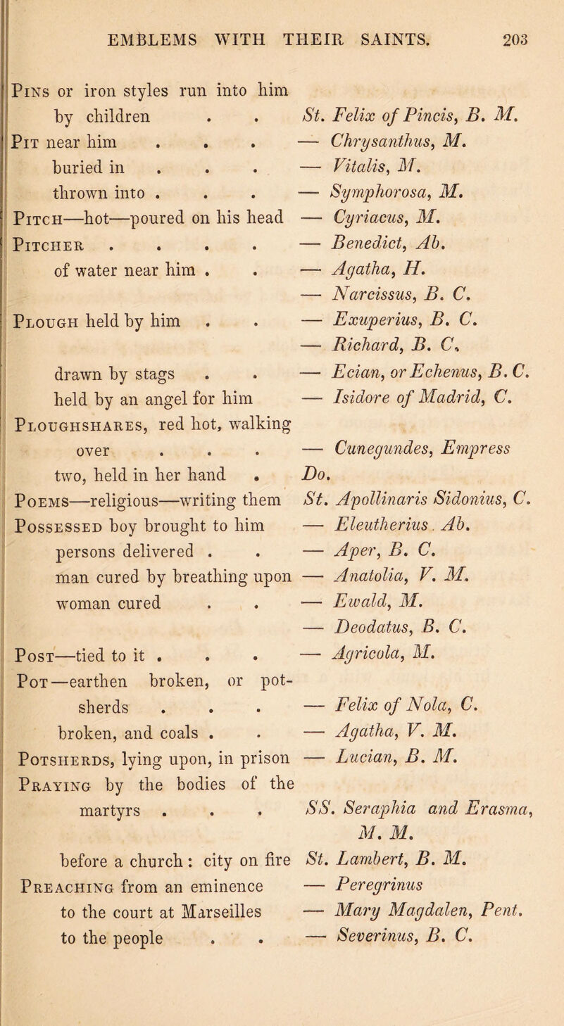 Pins or iron styles run into him by children Pit near him buried in thrown into . Pitch—hot—poured on his head Pitcher .... of water near him . Plough held by him drawn by stags held by an angel for him Ploughshares, red hot, walking over two, held in her hand . Poems—religious—writing them Possessed hoy brought to him persons delivered . man cured by breathing upon woman cured Post—tied to it . Pot—earthen broken, or pot- sherds broken, and coals . Potsherds, lying upon, in prison Praying by the bodies of the martyrs St. Felix of Finds, B. M. — Chrysanthus, M. — Vitalis, M. — Symphorosa, M. — Cyriacus, M. — Benedict, Ah. — Agatha, H. — Narcissus, B. C. — Exuperius, B. C. — Richard, B. Cb — Ecian, or Echenus, B. C. — Isidore of Madrid, C. — Cuneyundes, Empress Do. St. Apollinaris Sidonius, C. — Eleutherius Ah. — A per, B. C. — Anatolia, V. M. — Ewald, M. — Deodatus, B. C. — Agricola, M. — Felix of Nola, C. —- Agatha, V. M. — Lucian, B. M. SS. Seraphia and Erasma, M. M. before a church : city on fire St. Lambert, B. M. Preaching from an eminence — Feregrinus to the court at Marseilles — Mary Magdalen, Pent. to the people . . -— Severinus, B. C.