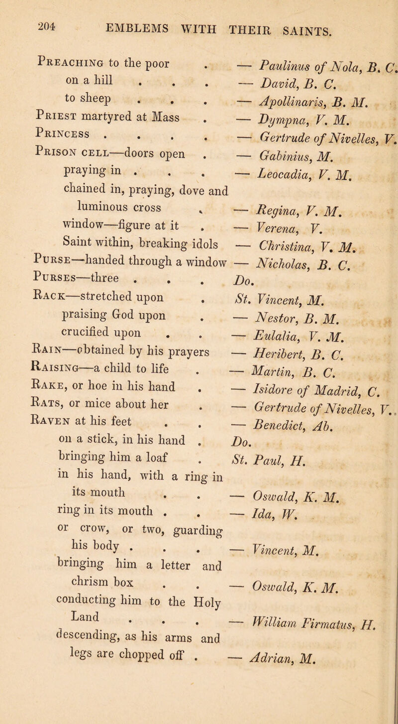 Preaching to the poor on a hill to sheep Priest martyred at Mass Princess .... Prison cell—doors open praying in . chained in, praying, dove and luminous cross window—figure at it Saint within, breaking idols Purse—handed through a window Purses—three . Rack—stretched upon , praising God upon crucified upon Rain obtained by his prayers Raising—a child to life Rake, or hoe in his hand Rats, or mice about her Raven at his feet on a stick, in his hand . bringing him a loaf in his hand, with a ring in its mouth ring in its mouth . or crow, or two, guarding his body . bringing him a letter and chrism box conducting him to the Holy Land descending, as his arms and legs are chopped off . Paulinus of Kola, B. C. David, B. C. Apollinaris, B. M. Dympna, V. M. Gertrude of Nivelles, V. Gabinius, M. Leocadia, V. M. Regina, V. M. Verena, V. — Christina, V. M. — Nicholas, B. C. Do. /St. Vincent, M. — Nestor, B. M. — Eulalia, V. M. — Heribert, B. C. — Martin, B. C. — Isidore of Madrid, C. — Gertrude of Nivelles, V. — Benedict, Ab. Do. St. Paul, H. — Oswald, K. M. — Ida, W. — Vincent, M. — Oswald, K. M. William Firmatus, H. Adrian, M.