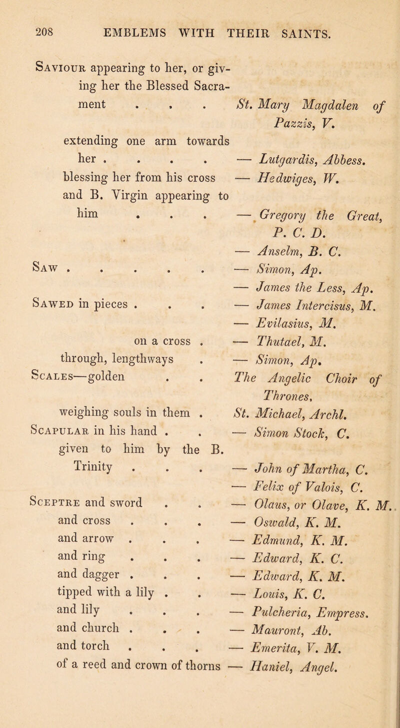 Saviour appearing to her, or giv- ing her the Blessed Sacra- ment . , . St. Mary Magdalen of Pazzis, V. extending one arm towards her .... — Lutgardis, Abbess. blessing her from his cross — Hedwiges, W. and B. Virgin appearing to h™ ... — Gregory the Great, P. C. D. Saw . Sawed in pieces . on a cross through, lengthways Scales—golden weighing souls in them Scapular in his hand . given to him by the Trinity B. Sceptre and sword and cross and arrow and ring and dagger . tipped with a lily . and lily and church , and torch of a reed and crown of thorns — Anselm, B. C. — Simon, Ap. — James the Less, Ap. — James Intercisus, M. — Evilasius, M. — Thutael, M. — Simon, Ap. The Angelic Choir of Thrones, St. Michael, Archl. ■— Simon Stock, C. — John of Martha, C. — Felix of Valois, C. — Olaus, or Olave, K. M. — Oswald, K. M. — Edmund, K. M. — Edward, K. C. — Edward, K. M. — Louis, K. C. —- Pulcheria, Empress. — Mauront, Ab. — Emerita, V. M. — Haniel, Angel.