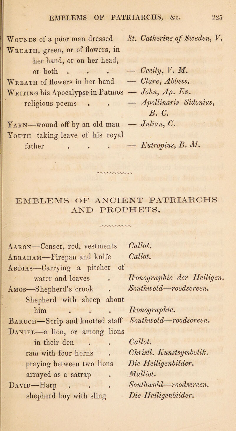 Wounds of a poor man dressed St. Wreath, green, or of flowers, in her hand, or on her head, or both ... — Wreath of flowers in her hand — Writing his Apocalypse in Patmos — religious poems . . — Yarn—wound off by an old man — Youth taking leave of his royal father ... — Catherine of Sweden, V. Cecily, F. M. Clare, Abbess. John, Ap. Ev. Apollinaris Sidonius, B. C. Julian, C. Eutropius, B. M. EMBLEMS OF ANCIENT PATRIARCHS AND PROPHETS. Aaron—Censer, rod, vestments Abraham—Firepan and knife Abdias—Carrying a pitcher of water and loaves Amos—Shepherd’s crook Shepherd with sheep about him Baruch—Scrip and knotted staff Daniel—a lion, or among lions in their den ram with four horns praying between two lions arrayed as a satrap David—Harp shepherd boy with sling Callot. Callot. Ihonographie der Heiligen. Southwold—roodscreen. Ihonographie. Southwold—roodscreen. Callot. Christl. Kunstsymbolih. Die Heiligenbilder. Malliot. Southwold—roodscreen. Die Heiligenbilder.