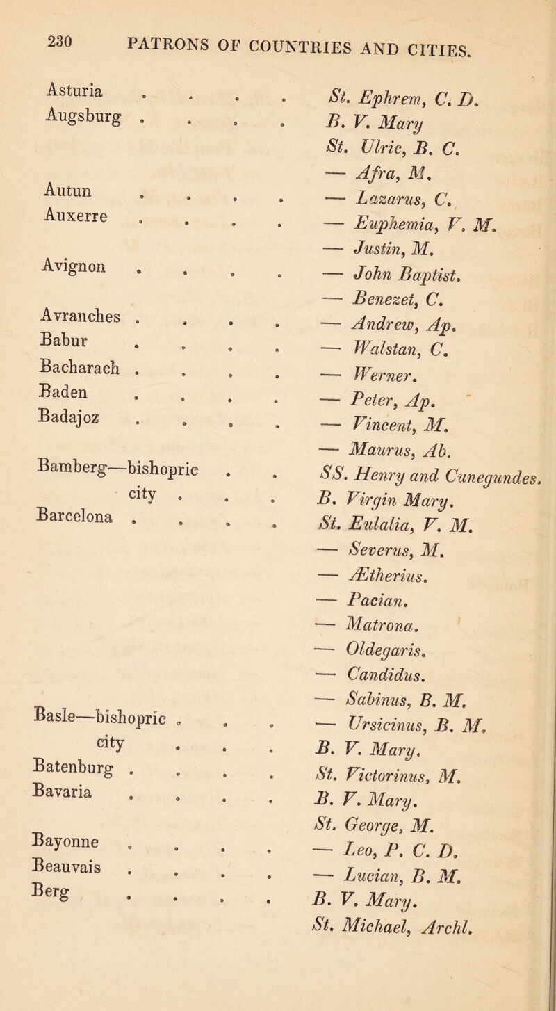 Asturia Augsburg . Autun Auxerre Avignon Avranches . Babur Bacharach . Baden Badajoz Bamberg—bishopric city . Barcelona . Basle—bishopric „ city Batenburg . Bavaria Bayonne Beauvais Berg St. Ephrern, C. Ik B. V. Mary St. Ulric, B. Co ■— A fra, M. — Lazarus, C. — Euphemia, V. Af. — Justin, M. — John Baptist. — Benezet, C. — Andrew, Ap„ — Walstan, C. — Werner. — Peter, — Vincent, Af, — Maurus, Ah. SS. Henry and Cunegundes. B. Virgin Mary. St. Eulalia, F. AT. — Severus, M. — AEtherius. — Pacian. — Matrona. ■— Oldegaris. — Candidas. — Sahinus, B. M. — Ursicinus, B. M, B. V. Mary. St. Victorinus, M. B. V. Mary. St. George, M. — Leo, P. C. D. — Lucian, i>. Af. B. V. Mary. /SV. Michael, Archl.