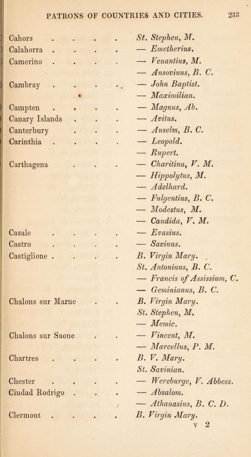 Cahors . St. Stephen, M. Calahorra . . — Emetherius. Camerino —• Venantius, M. — Ansovinus, B. C. Cambray . — John Baptist. • — Maximilian. Camp ten . — Magnus, Ab. Canary Islands . — Avitus. Canterbury . — Anselm, B. C. Carinthia Carthagena Casale Castro Castiglione . Chalons sur Marne Chalons sur Saone Chartres • • Chester Ciudad Rodrigo — Leopold. — Rupert. — Charitina, V. M. — Hippolytus, M. — Adelhard. — Fulgentius, B. C. — Modestus, M. — Candida, V. M. — Evasius. — Savinus. B. Virgin Mary. St. Antoninus, B. C. ■—■ Francis of Assissium, C. — Geminianus, B. C. B. Virgin Mary. St. Stephen, M. — Memic. — Vincent, M. — Marcellus, P. M. B. V. Mary. St. Savinian. — Wereburge, V. Abbess. — Absalom. -— Athanasius, B. C. D. B. Virgin Mary. v 2 Clermont